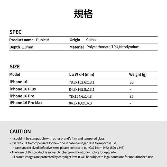 規格SPECProduct name Duple MOriginChinaDepth 18mmMaterial Polycarbonate, TPU, NeodymiumSIZEModelLxWxH (mm)Weight (g)35iPhone 1678.2x152.6x13.1iPhone 16 PlusiPhone 16 Pro84.3x165.9x13.178x154.6x14.335iPhone 16 Pro Max84.1x168x14.3CAUTION couldnt be compatible with other brands film and tempered glass. is difficult to compensate for new one in case damaged due to impact in use.-  case you received defective item, please contact to our C/S Team (+82 1599-1343)-The form of this product is subject to change without prior notice for upgrade.-All araree images are protected by copyright law. It will be subject to legal sanctions for unauthorized use.