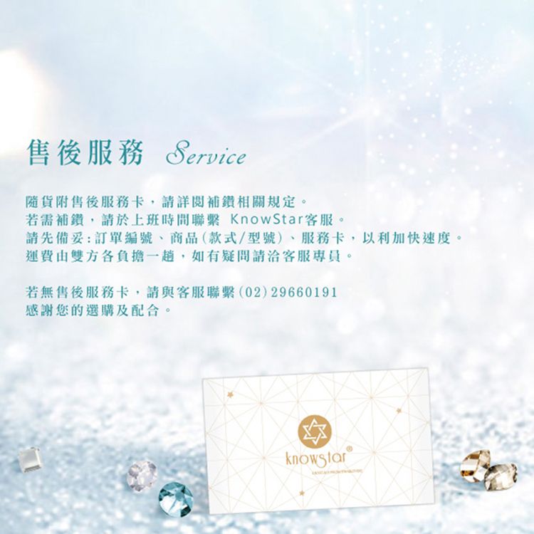 售後服務 Service附售後服務卡,詳閱相關規定。若需補,請於上班時間聯繫 KnowStar。請先備妥:訂單編號、商品(款式/型號)、服務卡,以利加快速度。運費由雙方各負擔,如有請客服專員。若無售後服務卡,請與客服聯繫(02)29660191感謝您的選購及配合。knowstar