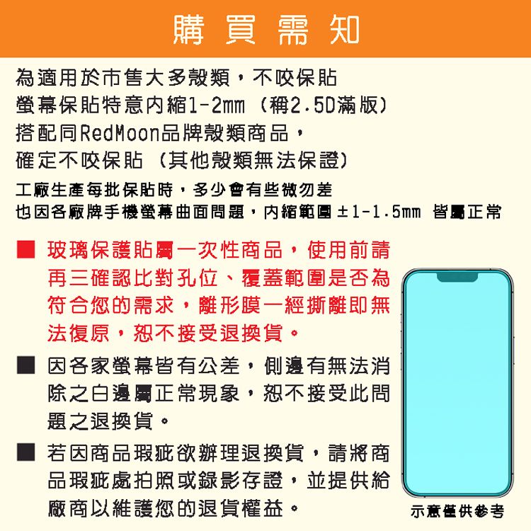 購買需知為適用於市售大多殼類不咬保貼螢幕保貼特意縮1-2mm(稱2.5D滿版)搭配同RedMoon品牌殼類商品,確定不咬保貼(其他殼類無法保證)工廠生產每批保貼時,多少會有些微勿差也因各廠牌手機螢幕問題,內縮範圍±1-1.5mm 皆正常 玻璃保護貼屬一次性商品,使用前請再三確認比對孔位、覆蓋範圍是否為符合您的需求,離形膜一經撕離即無法復原,恕不接受退換貨。因各家螢幕皆有公差,側邊有無法消除之白邊屬正常現象,恕不接受此問題之退換貨。若因商品瑕疵欲辦理退換貨,請將商品瑕疵處拍照或錄影存證,並提供給廠商以維護您的退貨權益。示意僅供參考