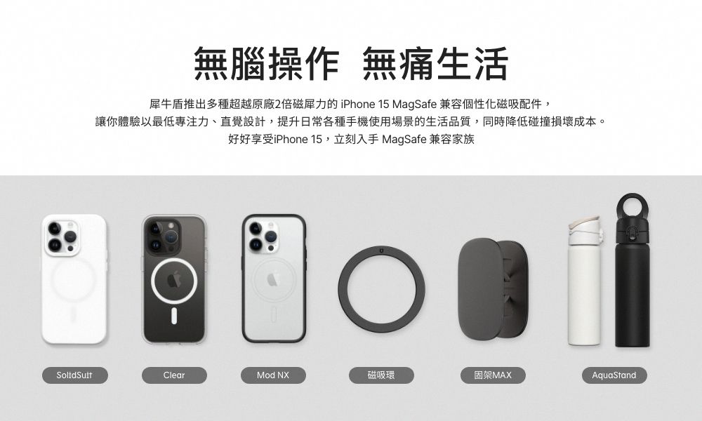 無腦操作 無痛生活犀牛盾推出多種超越原廠2倍磁力的 iPhone 15 MagSafe 兼容個性化磁吸配件,讓你體驗以最低專注力、直覺設計,提升日常各種手機使用場景的生活品質,同時降低碰撞損壞成本。好好享受iPhone 15,立刻入手 MagSafe 兼容家族SolidSuitClearMod NX磁吸環固架MAXAquaStand