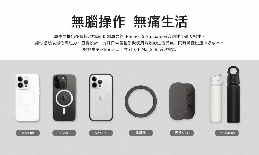 無腦操作 無痛生活犀牛盾推出多種超越原廠2倍磁力的 iPhone 15 MagSafe 兼容個性化磁吸配件,讓你體驗以最低專注力、直覺設計,提升日常各種手機使用場景的生活品質,同時降低碰撞損壞成本。好好享受iPhone 15,立刻入手 MagSafe 兼容家族SolidSuitClearMod NX磁吸環固架MAXAquaStand