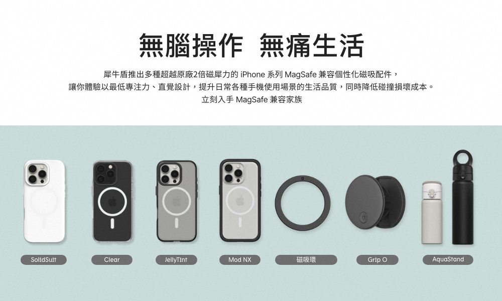 無腦操作 無痛生活犀牛盾推出多種超越原廠2倍磁犀力的 iPhone 系列 MagSafe 兼容個性化磁吸配件,讓你體驗以最低專注力、直覺設計,提升日常各種手機使用場景的生活品質,同時降低碰撞損壞成本。立刻入手 MagSafe 兼容家族SolidSuitClearJellyTintMod NX磁吸環Grip AquaStand