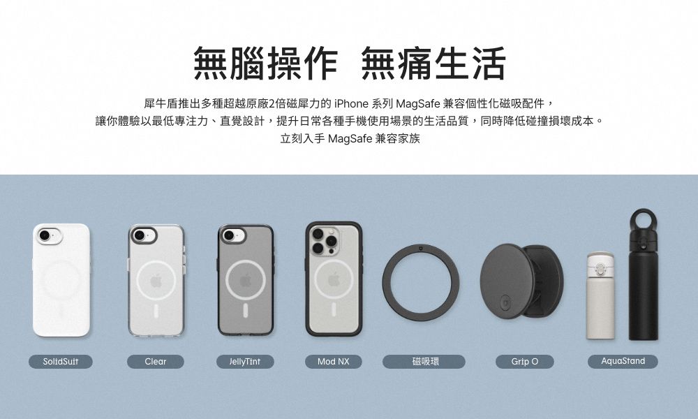無腦操作 無痛生活犀牛盾推出多種超越原廠2倍磁犀力的 iPhone 系列 MagSafe 兼容個性化磁吸配件,讓你體驗以最低專注力、直覺設計,提升日常各種手機使用場景的生活品質,同時降低碰撞損壞成本。立刻入手 MagSafe 兼容家族SolidSuitClearJellyTintMod NX磁吸環Grip AquaStand