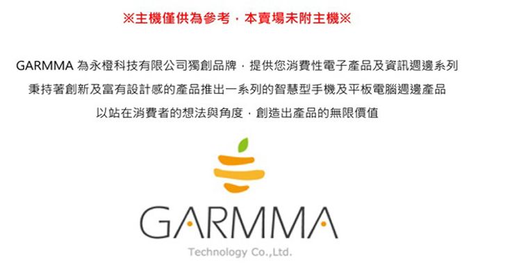 主機僅供參考本賣場未附主機※GARMMA 為永橙科技有限公司獨創品牌,提供您消費性電子產品及資訊週邊系列秉持著創新及富有設計感的產品推出一系列的智慧型手機及平板電腦週邊產品以站在消費者的想法與角度,創造出產品的無限價值GARMMATechnology Co,Ltd.