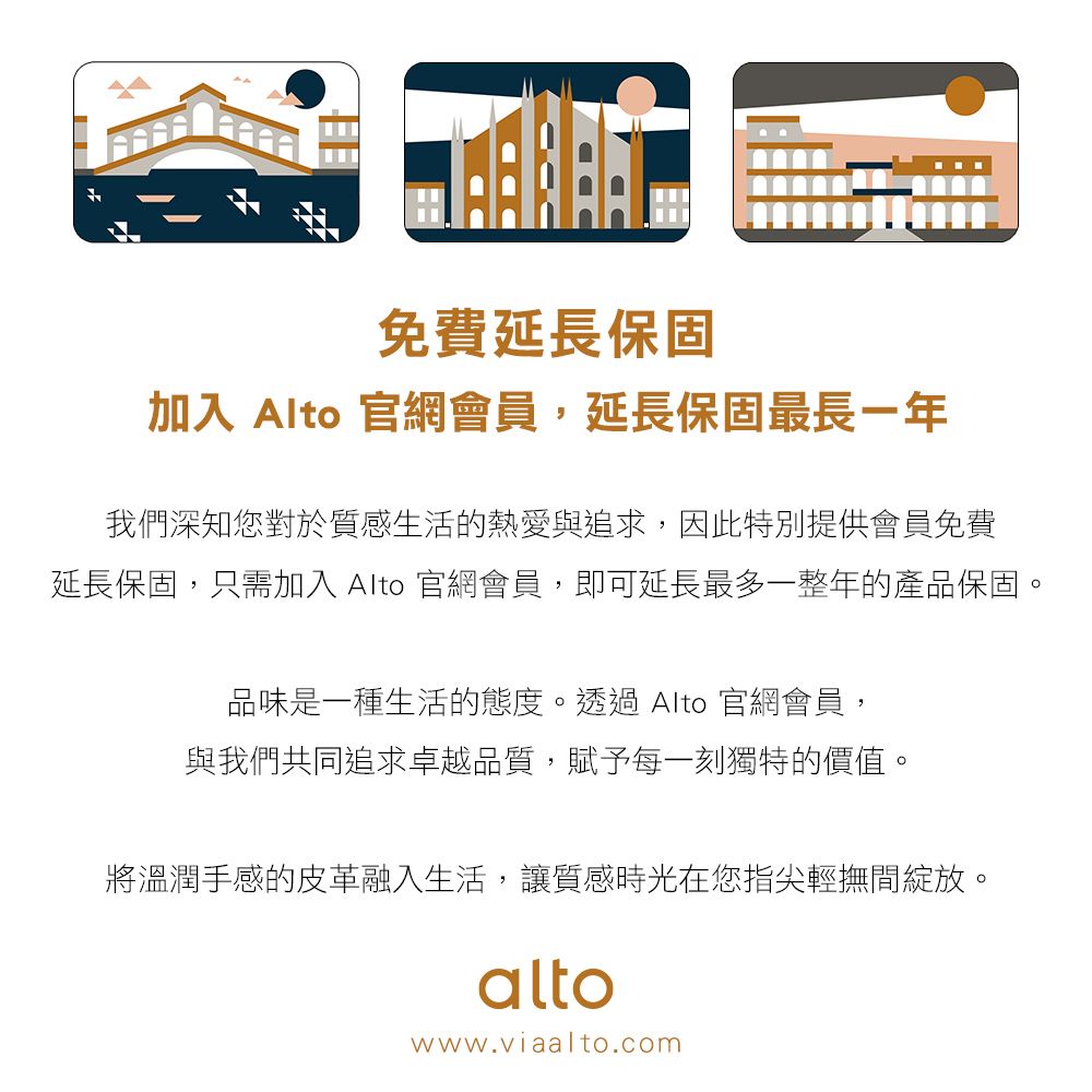 免費延長保固加入 Alto 官網會員,延長保固最長一年我們深知您對於質感生活的熱愛與追求,因此特別提供會員免費延長保固,只需加入 Alto 官網會員,即可延長最多一整年的產品保固。品味是一種生活的態度。透過 Alto 官網會員,與我們共同追求卓越品質,賦予每一刻獨特的價值。將溫潤手感的皮革融入生活,讓質感時光在您指尖輕撫間綻放。altowww.viaalto.com