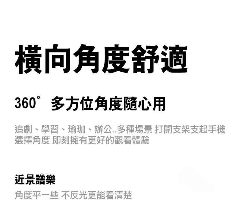 橫向角度舒適360°多方位角度隨心用追劇、學習、瑜珈、辦公..多種場景 打開支架支起手機選擇角度 即刻擁有更好的觀看體驗近景譜樂角度平一些 不反光更能看清楚