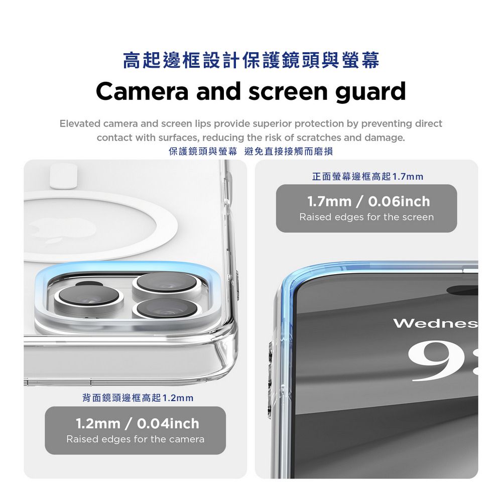 高起邊框設計保護鏡頭與螢幕Camera and screen guardElevated camera and screen lips provide superior protection by preventing directcontact with surfaces, reducing the risk of scratches and damage.保護鏡頭與螢幕 避免直接接觸而磨損正面螢幕邊框高起1.7mm1.7mm  0.06inchRaised edges for the screen背面鏡頭邊框高起1.2mm1.2mm  0.04inchWednes9Raised edges for the camera