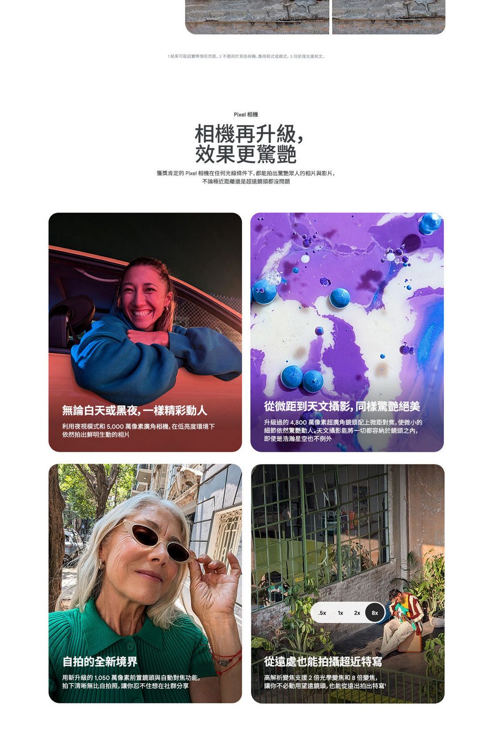 可能因實際情形而異用於Pixel 相機相機再升級效果更驚艷獲獎肯定的 Pixel 相機在任何光線條件下,都能拍出驚艷眾人的相片與影片,不論極近距離還是超鏡頭都沒問題無論白天或黑夜,一樣精彩動人從微距到天文攝影,同樣驚艷絕美利用夜視模式和 5,000 萬像素廣角相機,在低亮度環境下依然拍出鮮明生動的相片升級過的 4,800 萬像素超廣角鏡頭配上微距對焦,使微小的細節依然驚艷動人。天文攝影能將一切都容納於鏡頭之內,即使是浩瀚星空也不例外.5x1x 2x 8x自拍的全新境界用新升級的 1,050 萬像素前置鏡頭與自動對焦功能,拍下清晰無比自拍照,讓你忍不住想在社群分享從遠處也能拍攝超近特寫高解析變焦支援2倍光學變焦和8倍變焦,讓你不必動用望遠鏡頭,也能從遠出拍出特寫