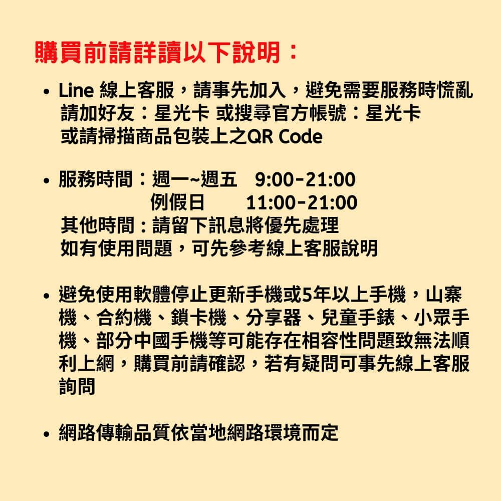 購買前請詳讀以下說明Line 線上客服,請事先加入,避免需要服務時慌亂請加好友:星光卡 或搜尋官方帳號:星光卡或請掃描商品包裝上之QR Code服務時間:~週五 9:00-21:00例假日11:00-21:00其他時間:請留下訊息將優先處理如有使用問題,可先參考線上客服說明避免使用軟體停止更新手機或5年以上手機,山寨機、合約機、鎖卡機、分享器、兒童手錶、小眾手機、部分中國手機等可能存在相容性問題致無法順利上網,購買前請確認,若有疑問可事先線上客服詢問網路傳輸品質依當地網路環境而定