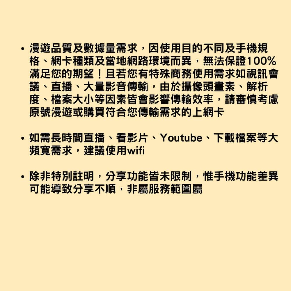 漫遊品質及數據量需求,因使用目的不同及手機規格、網卡種類及當地網路環境而異,無法保證100%滿足您的期望!且若您有特殊商務使用需求如視訊會議、直播、大量影音傳輸,由於攝像頭畫素、解析度、檔案大小等因素皆會影響傳輸效率,請審慎考慮原號漫遊或購買符合您傳輸需求的上網卡如需長時間直播、看影片、Youtube、下載檔案等大頻寬需求,建議使用wifi除非特別註明,分享功能皆未限制,惟手機功能差異可能導致分享不順,非屬服務範圍屬