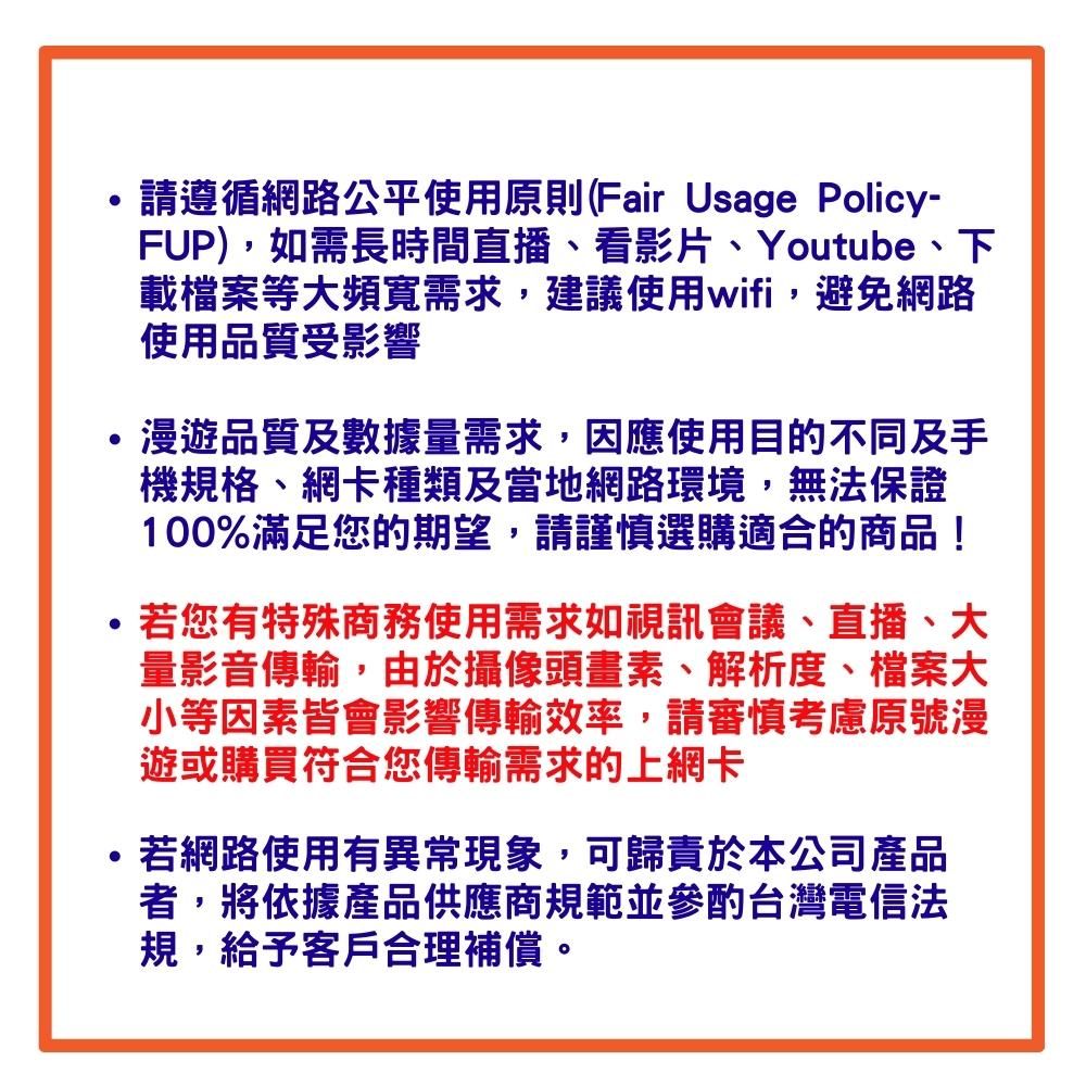 請遵循網路公平使用原則(Fair Usage Policy-FUP)如需長時間直播看影片、Youtube、下載檔案等大頻寬需求,建議使用wifi,避免網路使用品質受影響漫遊品質及數據量需求,因應使用目的不同及手機規格、網卡種類及當地網路環境,無法保證100%滿足您的期望,請謹慎選購適合的商品!,若您有特殊商務使用需求如視訊會議、直播、大量影音傳輸,由於攝像頭畫素、解析度、檔案大小等因素皆會影響傳輸效率,請審慎考慮原號漫遊或購買符合您傳輸需求的上網卡若網路使用有異常現象,可歸責於本公司產品者,將依據產品供應商規範並參酌台灣電信法規,給予客戶合理補償。