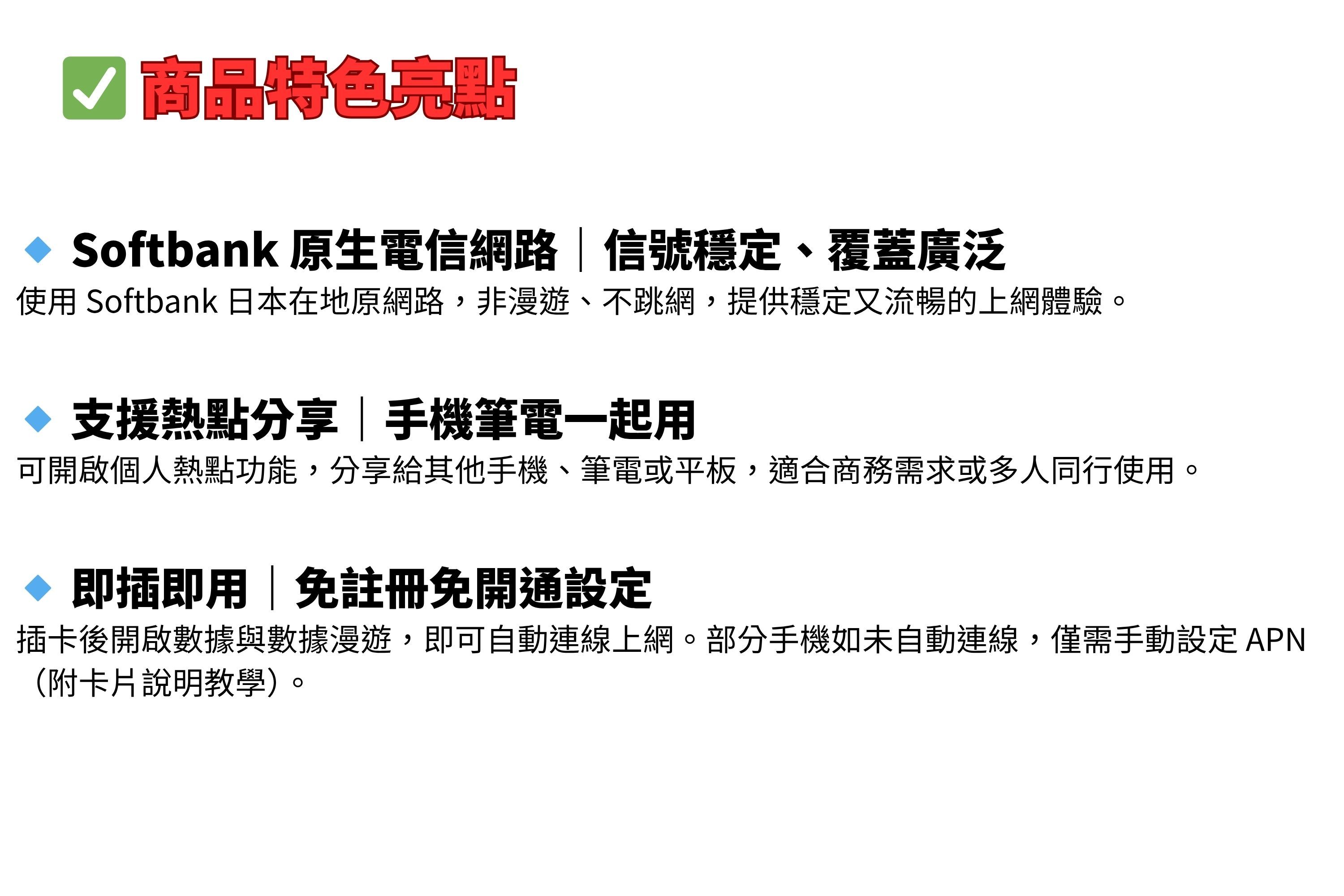 商品特色亮點 Softbank 原生電信網路信號穩定、覆蓋廣泛使用 Softbank 日本在地原網路,非漫遊、不跳網,提供穩定又流暢的上網體驗。 支援熱點分享手機筆電一起用可開啟個人熱點功能,分享給其他手機、筆電或平板,適合商務需求或多人同行使用。◇ 即插即用|免註冊免開通設定插卡後開啟數據與數據漫遊,即可自動連線上網。部分手機如未自動連線,僅需手動設定APN(附卡片說明教學)
