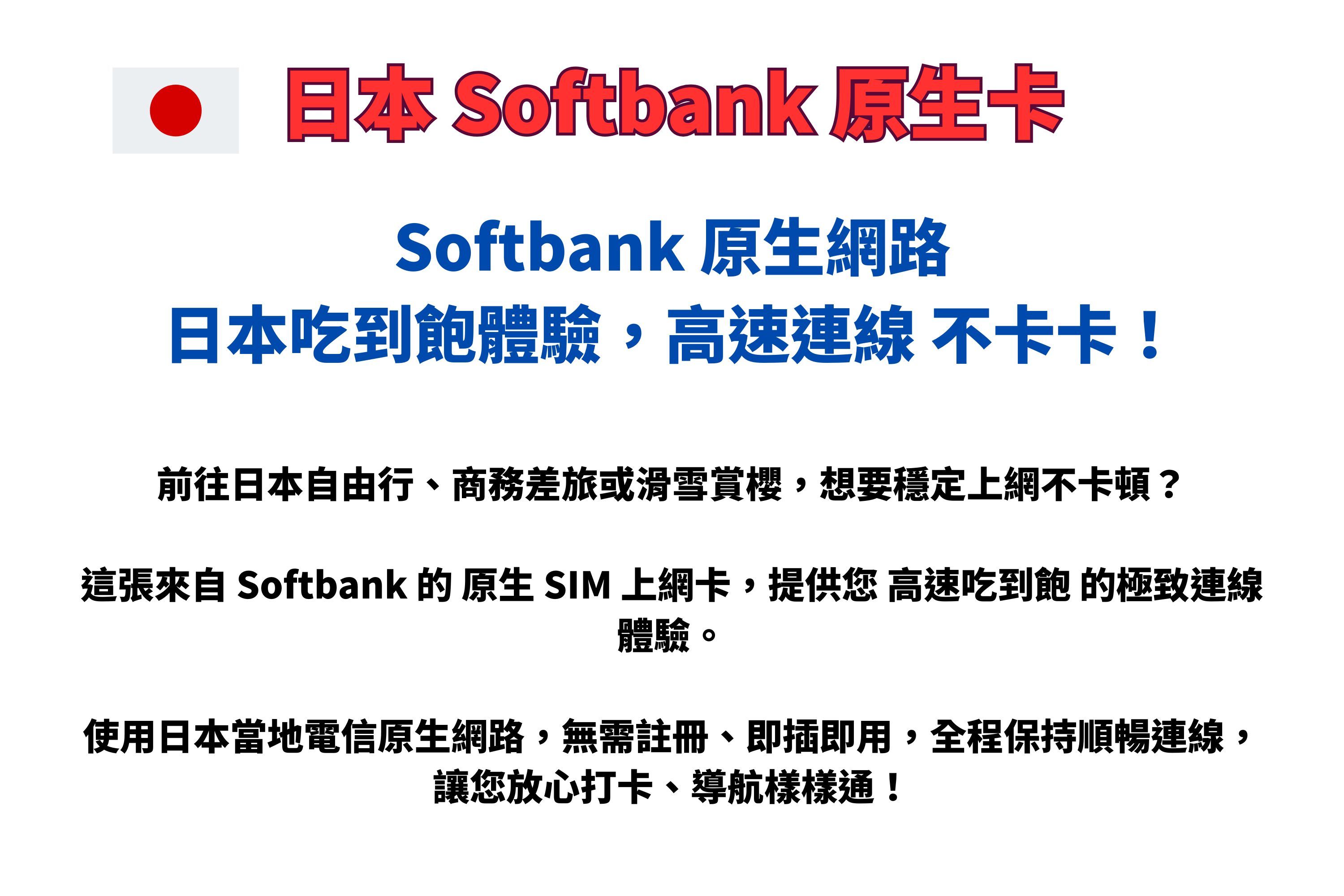 日本 Softbank 原生卡Softbank 原生網路日本吃到飽體驗,高速連線不卡卡!前往日本自由行、商務差旅或滑雪賞櫻,想要穩定上網不卡頓?這張來自 Softbank 的原生 SIM 上網卡,提供您 高速吃到飽的極致連線體驗。使用日本當地電信原生網路,無需註冊、即插即用,全程保持順暢連線,讓您放心打卡、導航樣樣通!