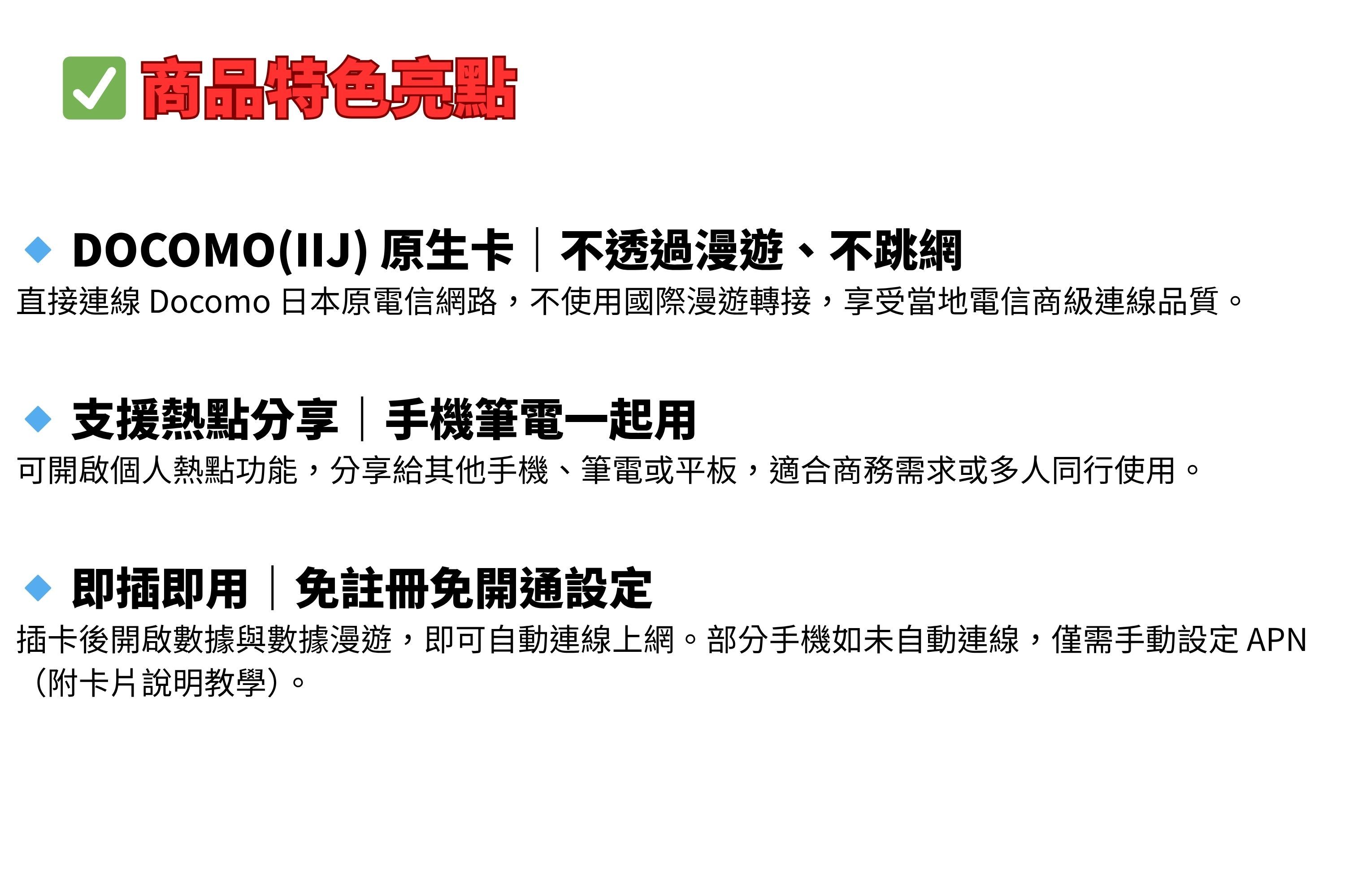 特色亮點 DOCOMO(IIJ)原生卡不透過漫遊、不跳網直接連線 Docomo 日本原電信網路,不使用國際漫遊轉接,享受當地電信商級連線品質。支援熱點分享|手機筆電一起用可開啟個人熱點功能,分享給其他手機、筆電或平板,適合商務需求或多人同行使用。◇ 即插即用|免註冊免開通設定插卡後開啟數據與數據漫遊,即可自動連線上網。部分手機如未自動連線,僅需手動設定APN(附卡片說明教學)
