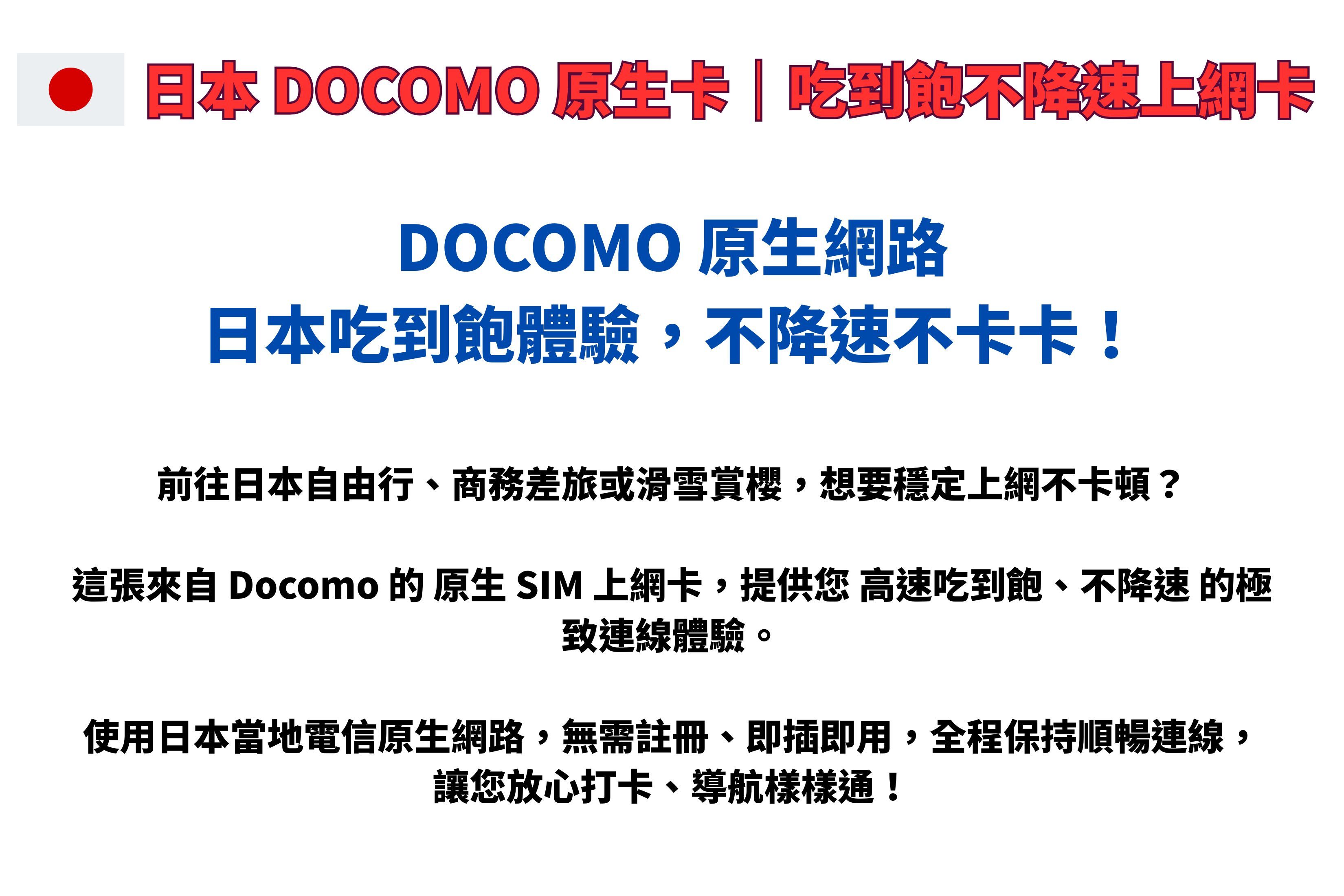 日本 DOCOMO |吃到飽不降速上網卡DOCOMO 網路日本吃到飽體驗,不降速不卡卡!前往日本自由行、商務差旅或滑雪賞櫻,想要穩定上網不卡頓?這張來自 Docomo 的 原生 SIM 上網卡,提供您 高速吃到飽、不降速 的極致連線體驗。使用日本當地電信原生網路,無需註冊、即插即用,全程保持順暢連線,讓您放心打卡、導航樣樣通!