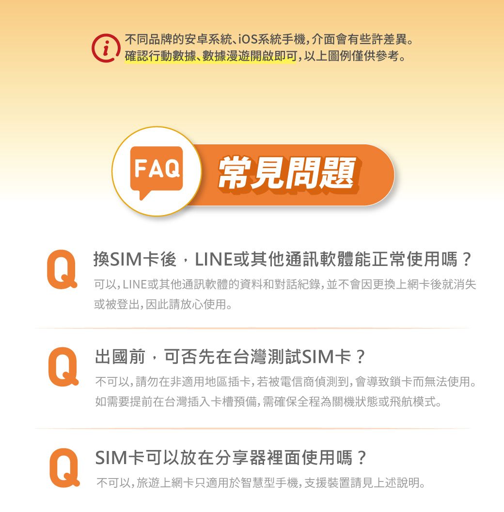 不同品牌的安卓系統iOS系統手機,介面會有些許差異。確認行動數據數據漫遊開啟即可,以上圖例僅供參考。FA 常見問題Q換SIM卡後,LINE或其他通訊軟體能正常使用嗎?可以, LINE或其他通訊軟體的資料和對話紀錄,並不會因更換上網卡後就消失或被登出,因此請放心使用。Q出國前,可否先在台灣測試SIM卡?不可以,請勿在非適用地區插卡,若被電信商偵測到,會導致鎖卡而無法使用。如需要提前在台灣插入卡槽預備,需確保全程為關機狀態或飛航模式。QSIM卡可以放在分享器裡面使用嗎?不可以,旅遊上網卡只適用於智慧型手機,支援裝置請見上述說明。