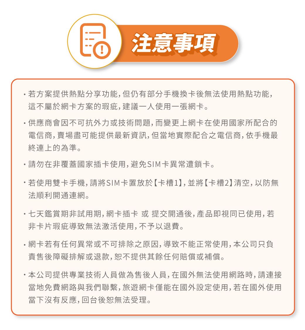 注意事項若方案提供熱點分享功能,但仍有部分手機換卡後無法使用熱點功能,這不屬於網卡方案的瑕疵,建議一人使用一張網卡。供應商會因不可抗外力或技術問題,而變更上網卡在使用國家所配合的電信商,賣場盡可能提供最新資訊,但當地實際配合之電信商,依手機最終連上的為準。請勿在非覆蓋國家插卡使用,避免SIM卡異常遭鎖卡。若使用雙卡手機,請將SIM卡置放於【卡槽1,並將【卡槽2】清空,以防無法順利開通連網。七天鑑賞期非試用期,網卡插卡或提交開通後,產品即視同已使用,若非卡片瑕疵導致無法激活使用,不予以退費。網卡若有任何異常或不可排除之原因,導致不能正常使用,本公司只負責售後障礙排解或退款,提供其餘任何賠償或補償。 本公司提供專業技術人員做為售後人員,在國外無法使用網路時,請連接當地免費網路與我們聯繫,旅遊網卡僅能在國外設定使用,若在國外使用當下沒有反應,回台後無法受理。