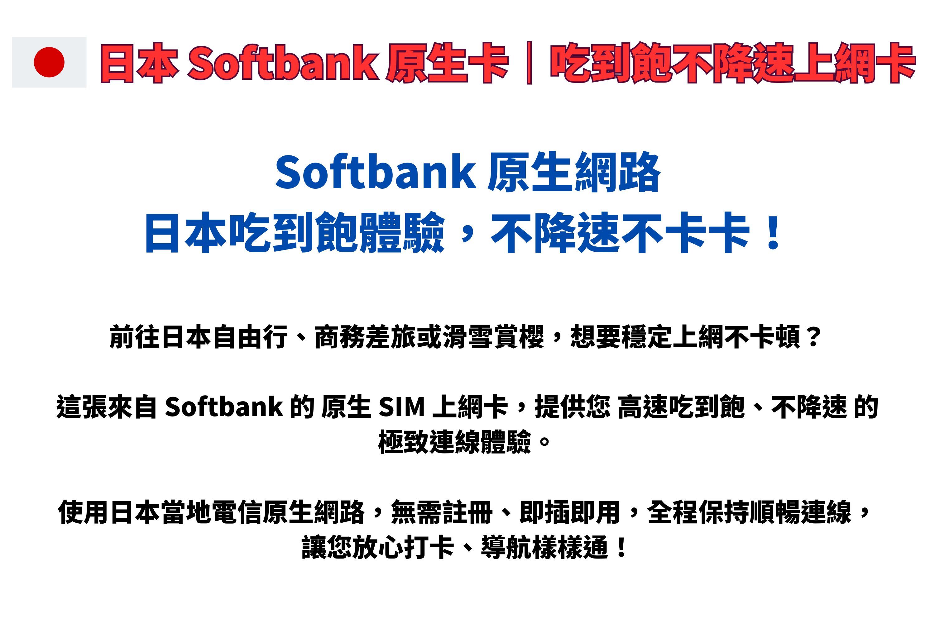 日本 Softbank 卡|吃到飽不上網卡Softbank 原生網路日本吃到飽體驗,不降速不卡卡!前往日本自由行、商務差旅或滑雪賞櫻,想要穩定上網不卡頓?這張來自 Softbank  原生 SIM 上網卡,提供您 高速吃到飽、不降速 的極致連線體驗。使用日本當地電信原生網路,無需註冊、即插即用,全程保持順暢連線,讓您放心打卡、導航樣樣通!