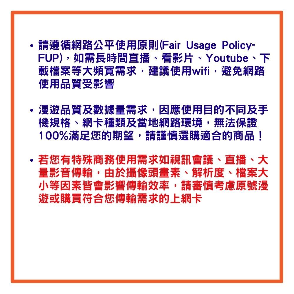 請遵循網路公平使用則(Fair Usage Policy-FUP),如需長時間直播看影片、Youtube、下載檔案等大頻寬需求,建議使用wifi,避免網路使用品質受影響漫遊品質及數據量需求,因應使用目的不同及手機規格、網卡種類及當地網路環境,無法保證100%滿足您的期望,請謹慎選購適合的商品!若您有特殊商務使用需求如視訊會議、直播、大量影音傳輸,由於攝像頭畫素、解析度、檔案大小等因素皆會影響傳輸效率,請審慎考慮原號漫遊或購買符合您傳輸需求的上網卡