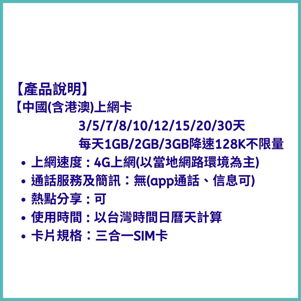 產品說明】中國(含港澳上網卡3/5/7/8/10/12/15/20/30每天1GB/2GB/3GB降速128K不限量上網速度:4G上網(以當地網路環境為主)通話服務及簡訊:無(app通話、信息可)熱點分享:可使用時間:以台灣時間日曆天計算卡片規格:三合一SIM卡