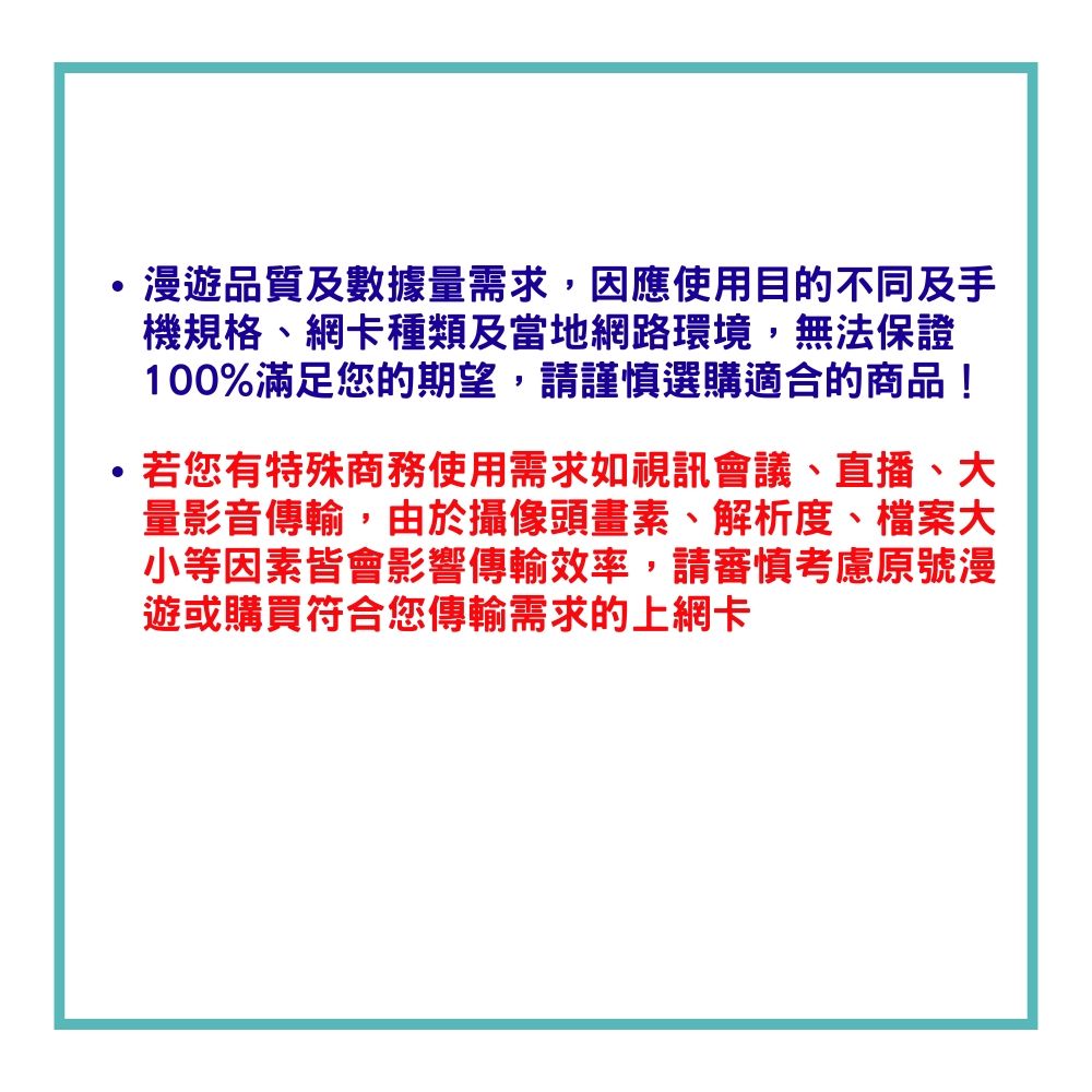 漫遊品質及數據量需求,因應使用目的不同及手機規格網卡種類及當地網路環境,無法保證100%滿足您的期望,請謹慎選購適合的商品!若您有特殊商務使用需求如視訊會議、直播、大量影音傳輸,由於攝像頭畫素、解析度、檔案大小等因素皆會影響傳輸效率,請審慎考慮號漫遊或購買符合您傳輸需求的上網卡