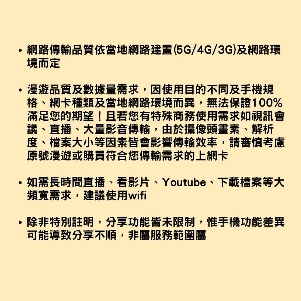 網路傳輸品質依當地網路建置(5G/4G/3G)及網路環境而定漫遊品質及數據量需求,因使用目的不同及手機規格網卡種類及當地網路環境而異,無法保證100%滿足您的期望!且若您有特殊商務使用需求如視訊會議、直播、大量影音傳輸,由於攝像頭畫素、解析度、檔案大小等因素皆會影響傳輸效率,請審慎考慮原號漫遊或購買符合您傳輸需求的上網卡如需長時間直播、看影片、Youtube、下載檔案等大頻寬需求,建議使用wifi除非特別註明,分享功能皆未限制,惟手機功能差異可能導致分享不順,非屬服務範圍屬