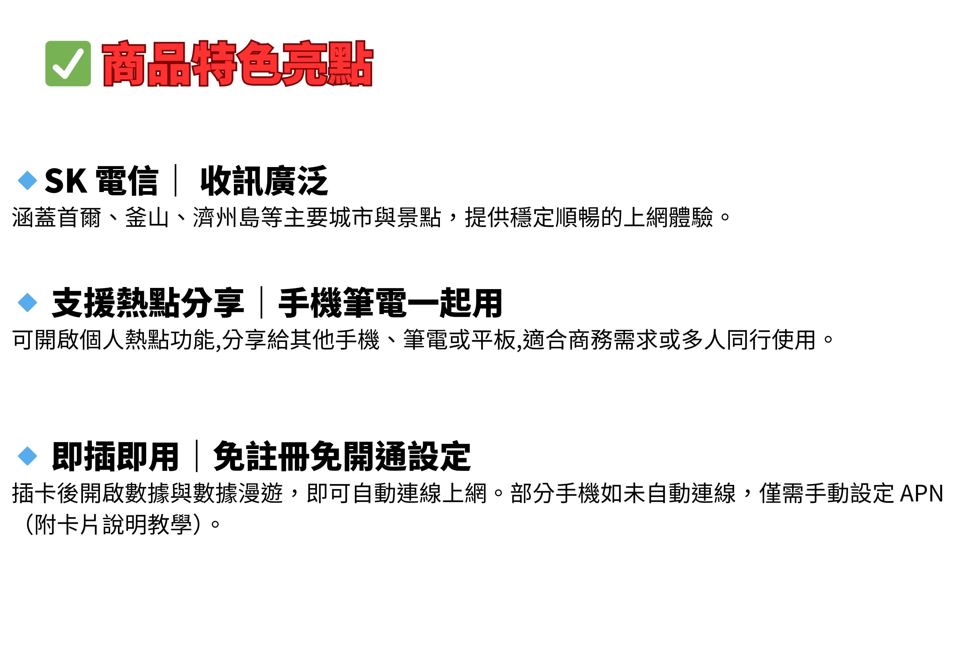 商品特色亮點SK電信收訊廣泛涵蓋首爾、釜山、濟州島等主要城市與景點,提供穩定順暢的上網體驗。 支援熱點分享手機筆電一起用可開啟個人熱點功能,分享給其他手機、筆電或平板,適合商務需求或多人同行使用。◇ 即插即用|免註冊免開通設定插卡後開啟數據與數據漫遊,即可自動連線上網。部分手機如未自動連線,僅需手動設定APN(附卡片說明教學)。