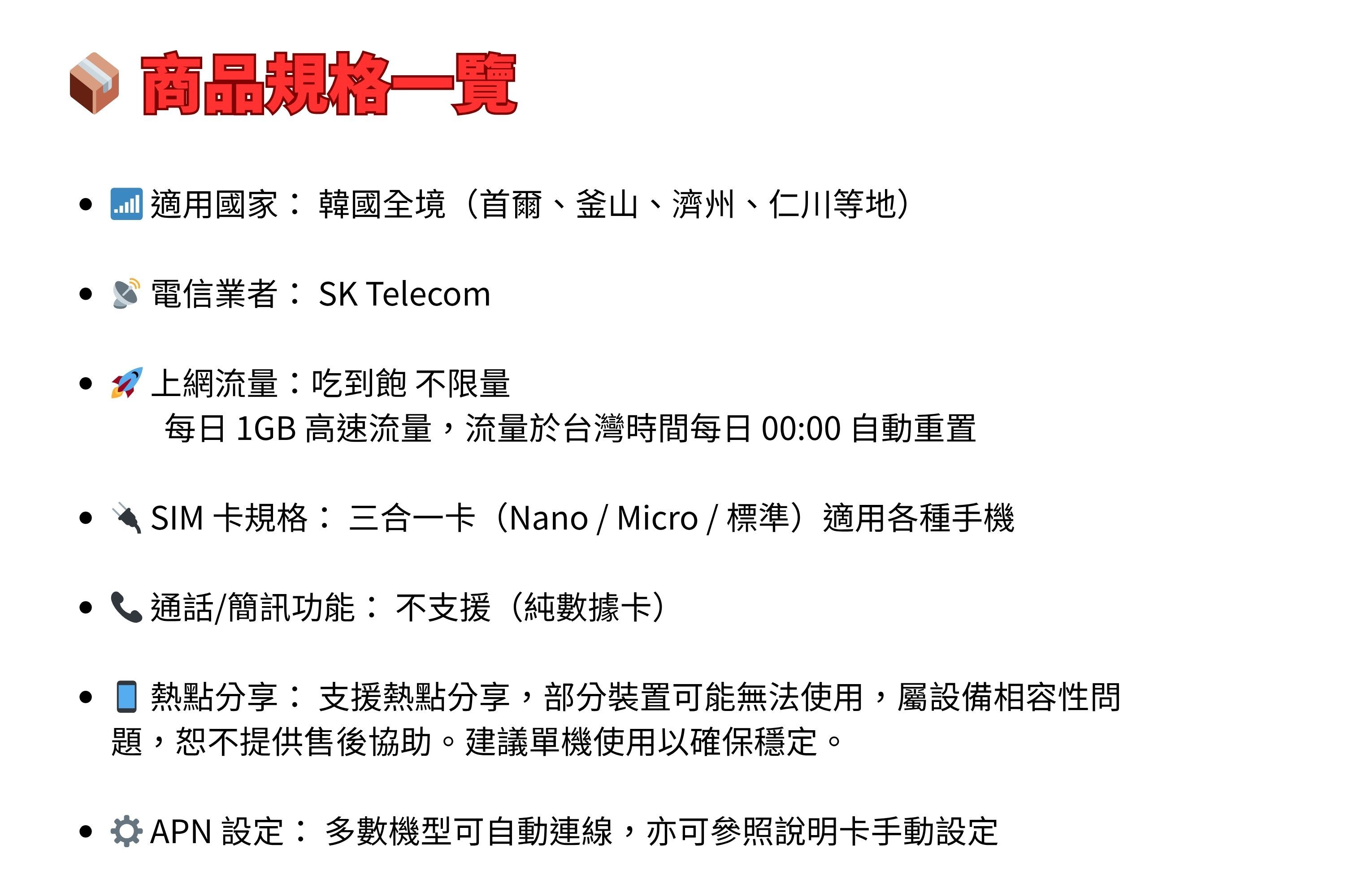 規格一覽 適用國家: 韓國全境(首爾、釜山、濟州、仁川等地)電信業者:SK Telecom 上網流量:吃到飽不限量每日 1GB 高速流量,流量於台灣時間每日 00:00 自動重置• SIM 卡規格:三合一卡(Nano/Micro/標準)適用各種手機 /簡訊功能:不支援 (純數據卡)熱點分享:支援熱點分享,部分裝置可能無法使用,屬設備相容性問題,恕不提供售後協助。建議單機使用以確保穩定。 設定:多數機型可自動連線,亦可參照說明卡手動設定