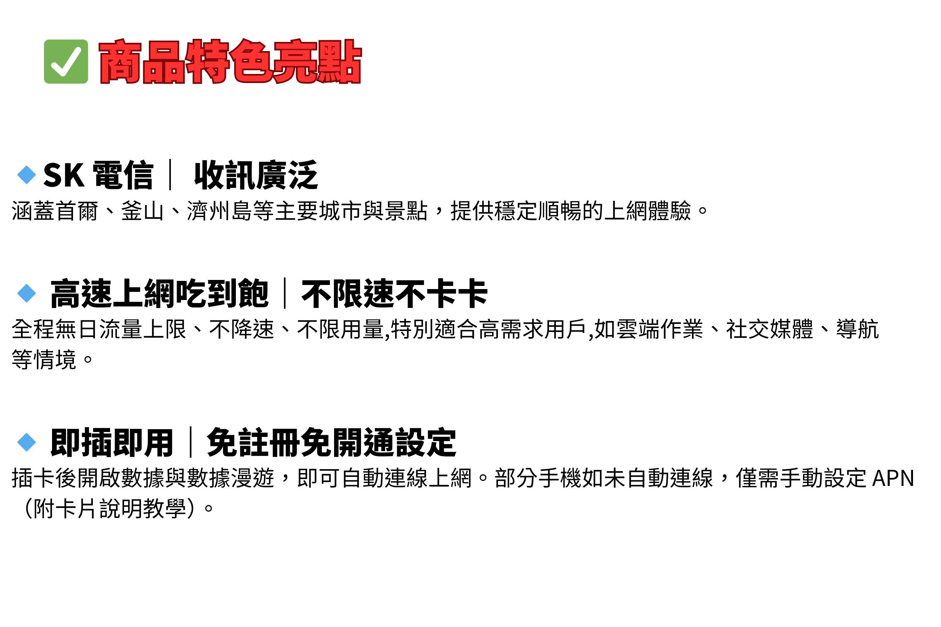 商品特色亮點SK 電信 訊廣泛涵蓋首爾、釜山、濟州島等主要城市與景點,提供穩定順暢的上網體驗。 高速上網吃到飽不限速不卡卡全程無日流量上限、不降速、不限用量,特別適合高需求用戶,如雲端作業、社交媒體、導航等情境。 即插即用|免註冊免開通設定插卡後開啟數據與數據漫遊,即可自動連線上網。部分手機如未自動連線,僅需手動設定APN(附卡片說明教學)。
