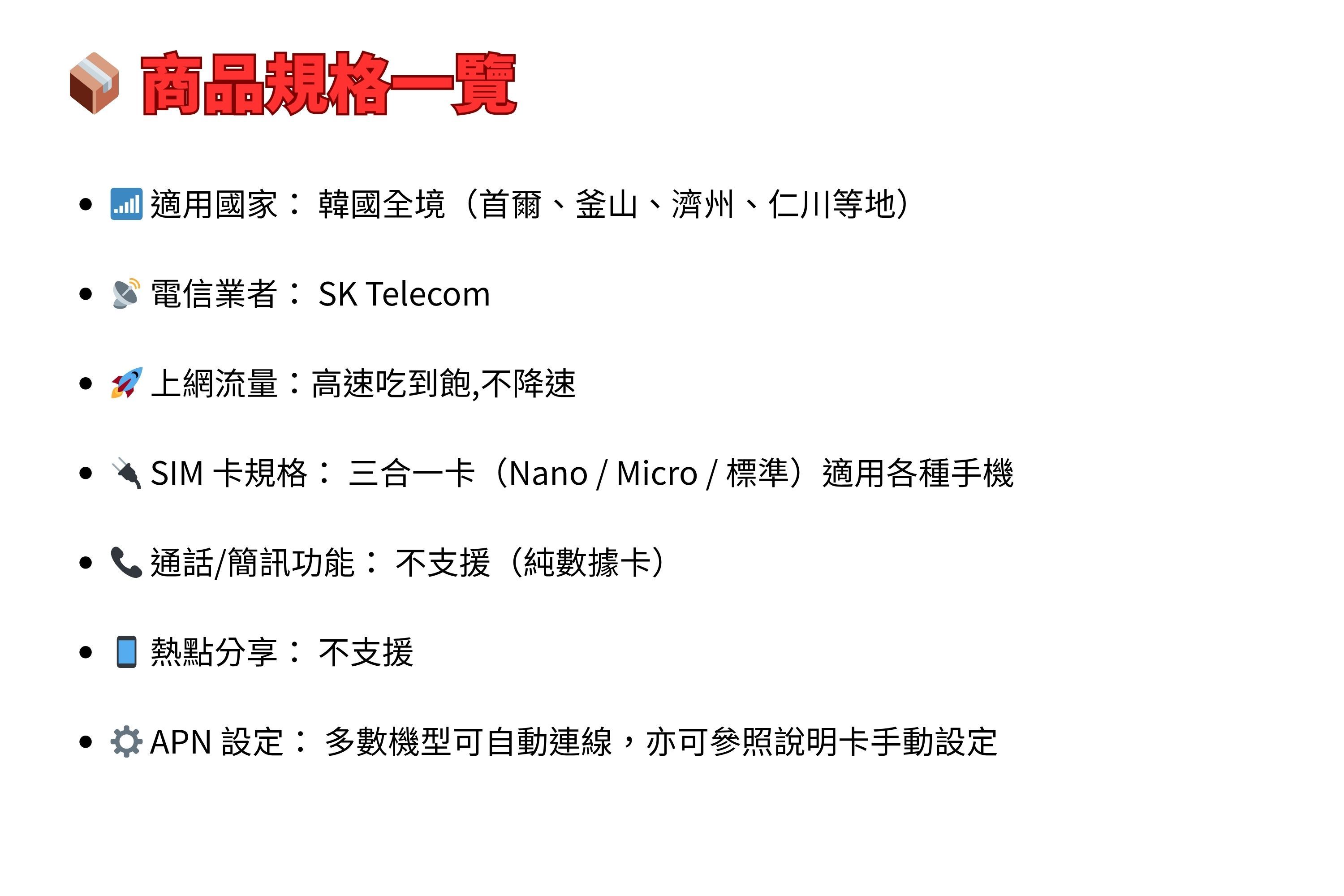 規格一覽適用國家 韓國全境(首爾、釜山、濟州、仁川等地)電信業者:SK Telecom• 上網流量:高速吃到飽,不降速SIM 卡規格:三合一卡(Nano / Micro / 標準)適用各種手機通話/簡訊功能:不支援 (純數據卡)熱點分享:不支援APN 設定:多數機型可自動連線,亦可參照說明卡手動設定