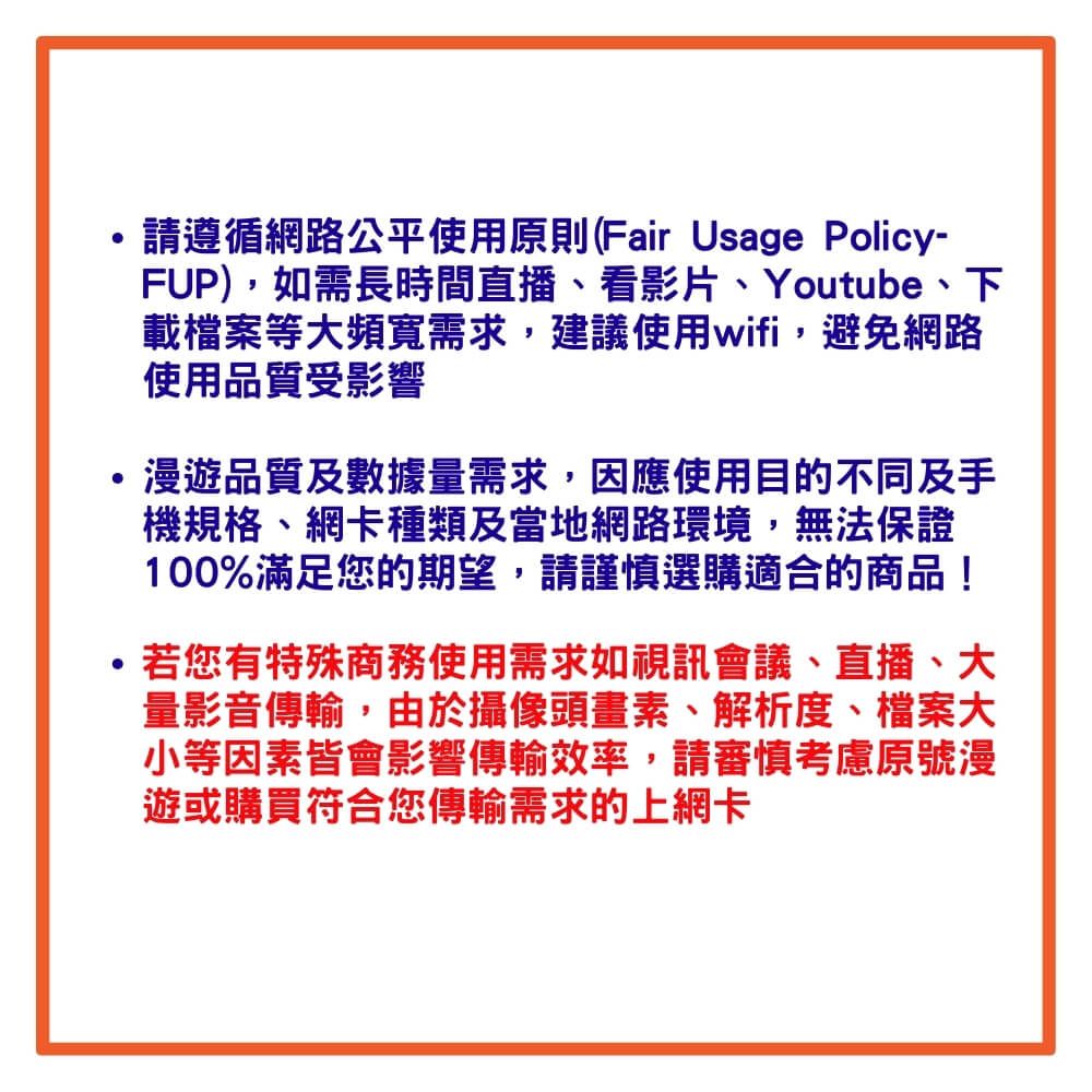 ·請遵循網路公平使用原則(Fair Usage Policy-FUP),如需長時間直播看影片、Youtube、下載檔案等大頻寬需求,建議使用wifi,避免網路使用品質受影響漫遊品質及數據量需求,因應使用目的不同及手機規格、網卡種類及當地網路環境,無法保證100%滿足您的期望,請謹慎選購適合的商品!若您有特殊商務使用需求如視訊會議、直播、大量影音傳輸,由於攝像頭畫素、解析度、檔案大小等因素皆會影響傳輸效率,請審慎考慮原號漫遊或購買符合您傳輸需求的上網卡