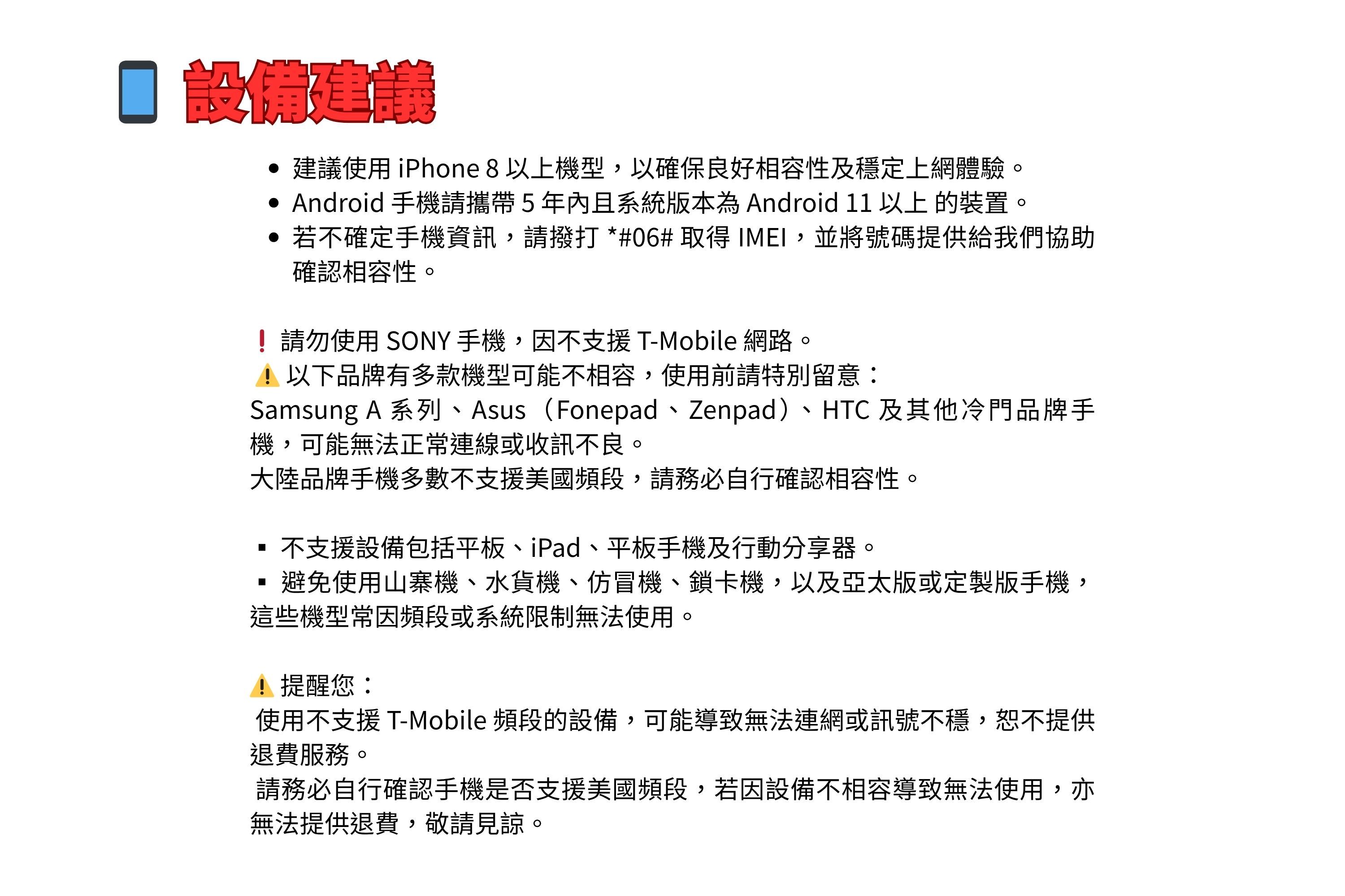 建議 建議使用 iPhone 8 以上機型,以確保良好相容性及穩定上網體驗。 Android 手機請攜帶5年內且系統版本為 Android 11 以上 的裝置。 若不確定手機資訊,請撥打*#06# 取得 IMEI,並將號碼提供給我們協助確認相容性。請勿使用SONY手機,因不支援 T-Mobile 網路。!以下品牌有多款機型可能不相容,使用前請特別留意:Samsung A 系列、Asus(Fonepad、Zenpad)、HTC 及其他冷門品牌手機,可能無法正常連線或收訊不良。大陸品牌手機多數不支援美國頻段,請務必自行確認相容性。不支援設備包括平板、iPad、平板手機及行動分享器。避免使用山寨機、水貨機、仿冒機、鎖卡機,以及亞太版或定製版手機,這些機型常因頻段或系統限制無法使用。! 提醒您:使用不支援 T-Mobile 頻段的設備,可能導致無法連網或訊號不穩,恕不提供退費服務。請務必自行確認手機是否支援美國頻段,若因設備不相容導致無法使用,亦無法提供退費,敬請見諒。