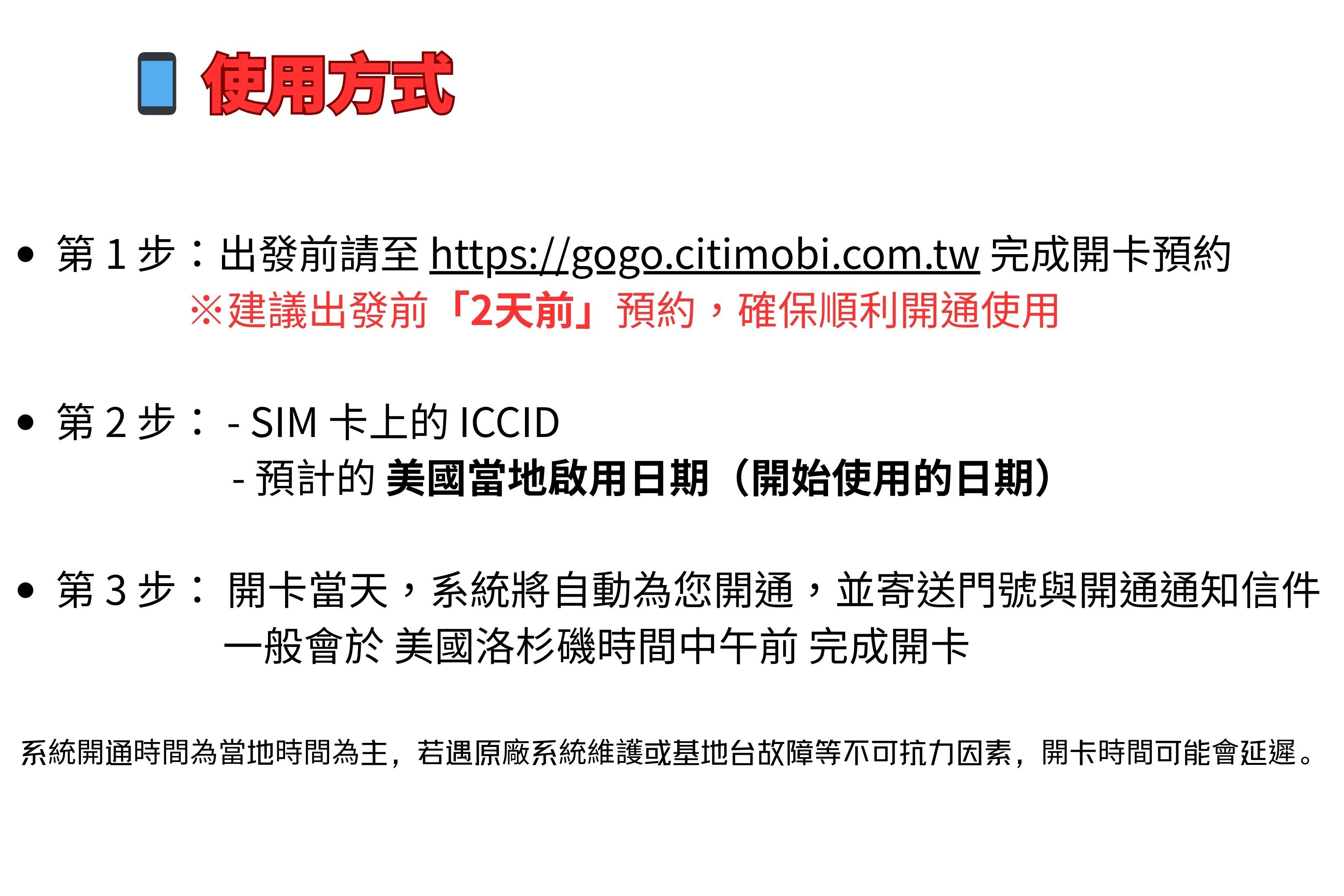 使用方式 第1步:出發前至 https://gogo.citimobi.com.tw 完成開卡預約建議出發前「2天前」預約,確保順利開通使用•第2步:- SIM 卡上的 ICCID- 預計的 美國當地啟用日期(開始使用的日期)第3步:開卡當天,系統將自動為您開通,並寄送門號與開通通知信件一般會於 美國洛杉磯時間中午前 完成開卡系統開通時間為當地時間為主,若遇原廠系統維護或基地台故障等不可抗力因素,開卡時間可能會延遲。