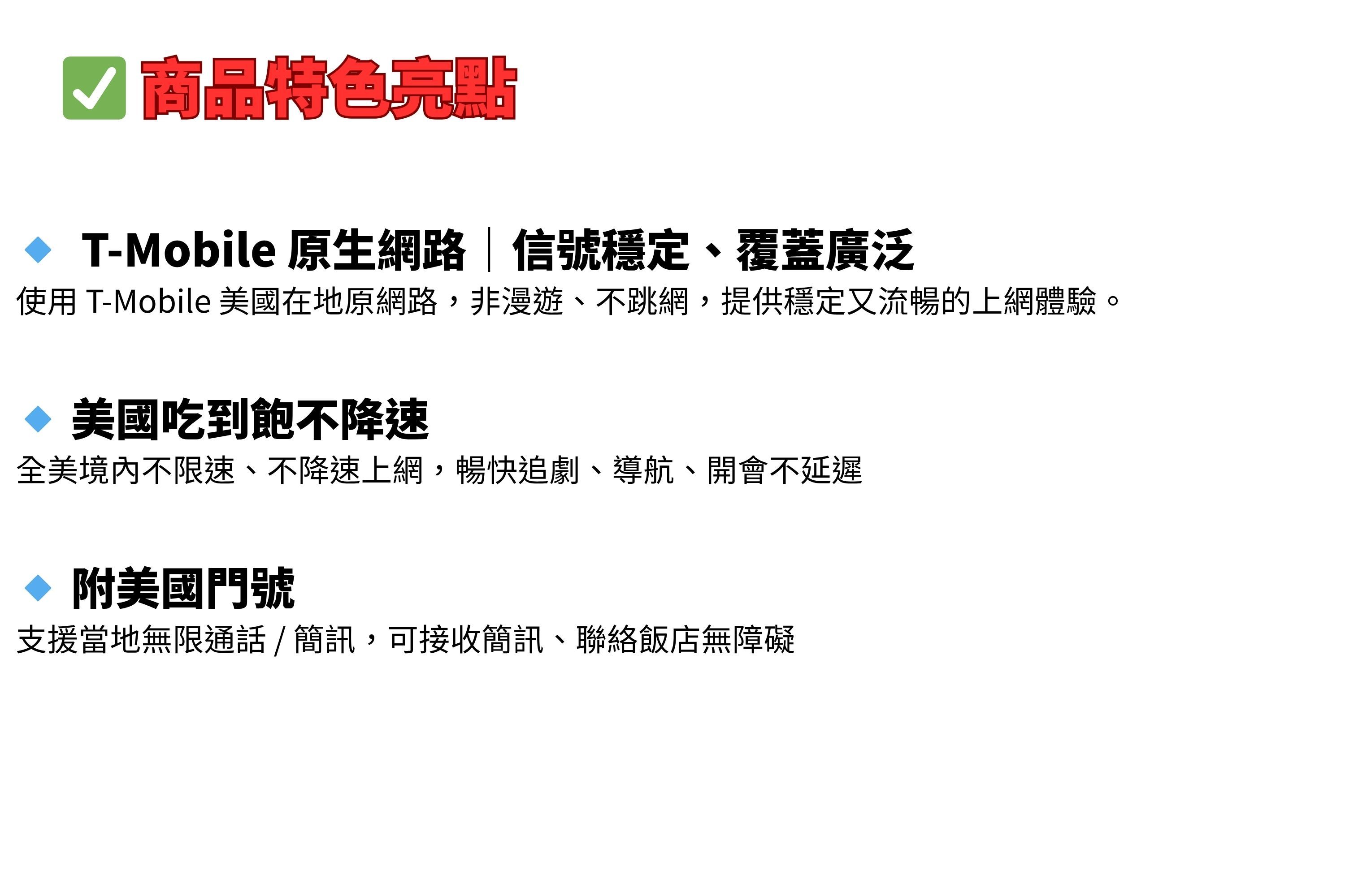 商品特色亮點 T-Mobile 原生網路信號穩定覆蓋廣泛使用 T-Mobile 美國在地原網路,非漫遊、不跳網,提供穩定又流暢的上網體驗。 美國吃到飽不降速全美不限速、不降速上網,暢快追劇、導航、開會不延遲◇ 附美國門號支援當地無限通話、簡訊,可接收簡訊、聯絡飯店無障礙
