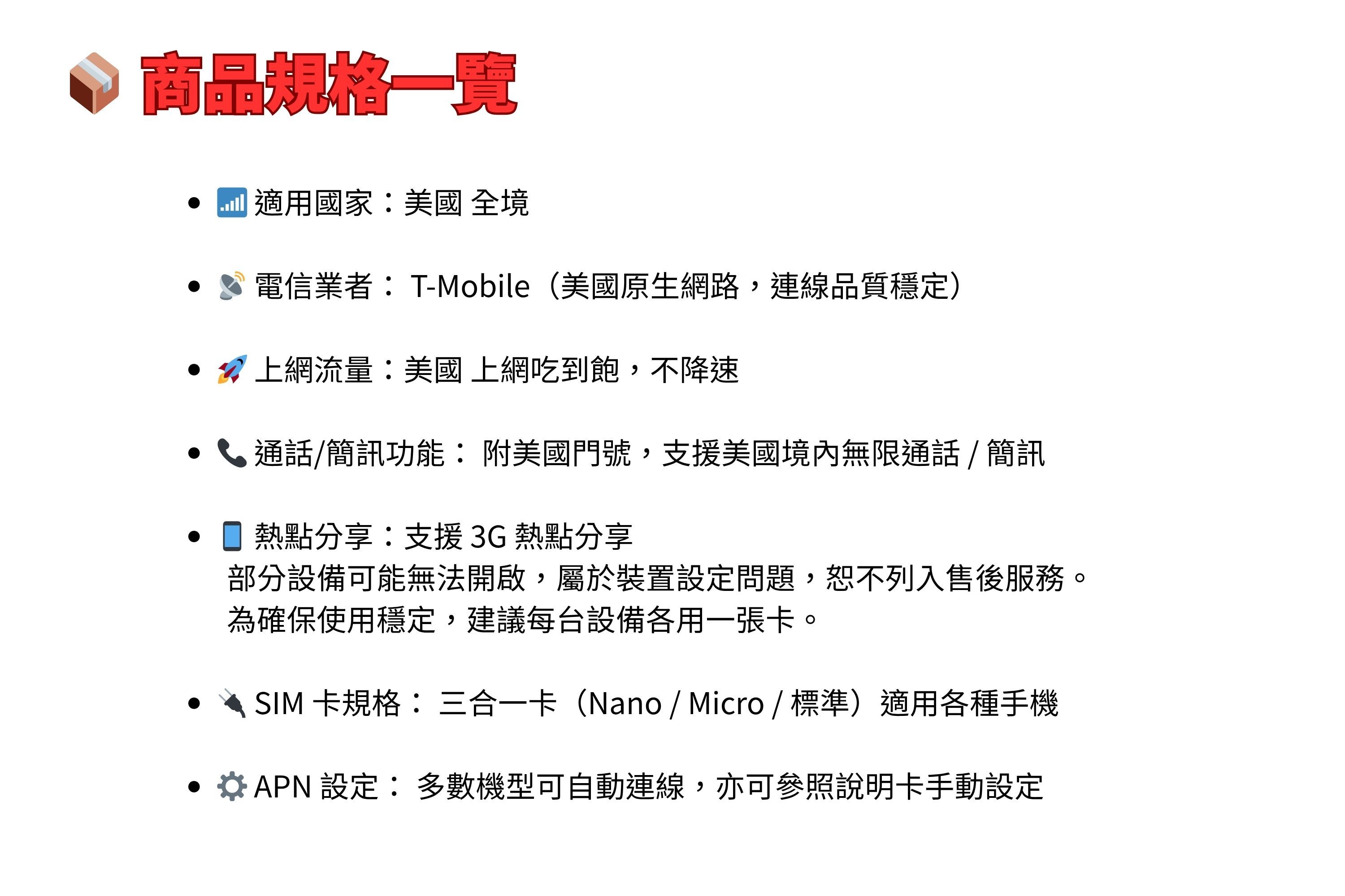 規格一覽 適用國家美國 全境電信業者T-Mobile(美國原生網路,連線品質穩定)上網流量:美國 上網吃到飽,不降速通話/簡訊功能: 美國門號,支援美國境內無限通話/ 簡訊熱點分享:支援 3G 熱點分享部分設備可能無法開啟,屬於裝置設定問題,恕不列入售後服務。為確保使用穩定,建議每台設備各用一張卡。SIM 卡規格:三合一卡(Nano / Micro/標準)適用各種手機APN 設定:多數機型可自動連線,亦可參照說明卡手動設定