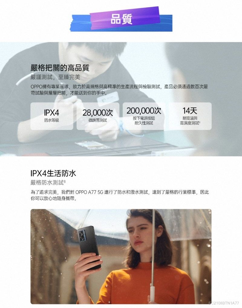 品質嚴格把關的高品質嚴謹測試,至臻完美OPPO擁有專業團隊,致力於高規格與高標準的生產流程與檢驗測試,產品必須通過數百次嚴試驗與層層把關,才能送到你的手中。IPX42,000次200,000次14天防水等級微跌落測試按下電源按鈕耐高溫與耐久性測試高濕度測試IPX4生活防水嚴格防水測試 8為了追求完美,我們對 OPPO A77 5G進行了防水和潑水測試,達到了嚴格的行業標準,因此你可以放心地隨身攜帶。C2108BTN1A77