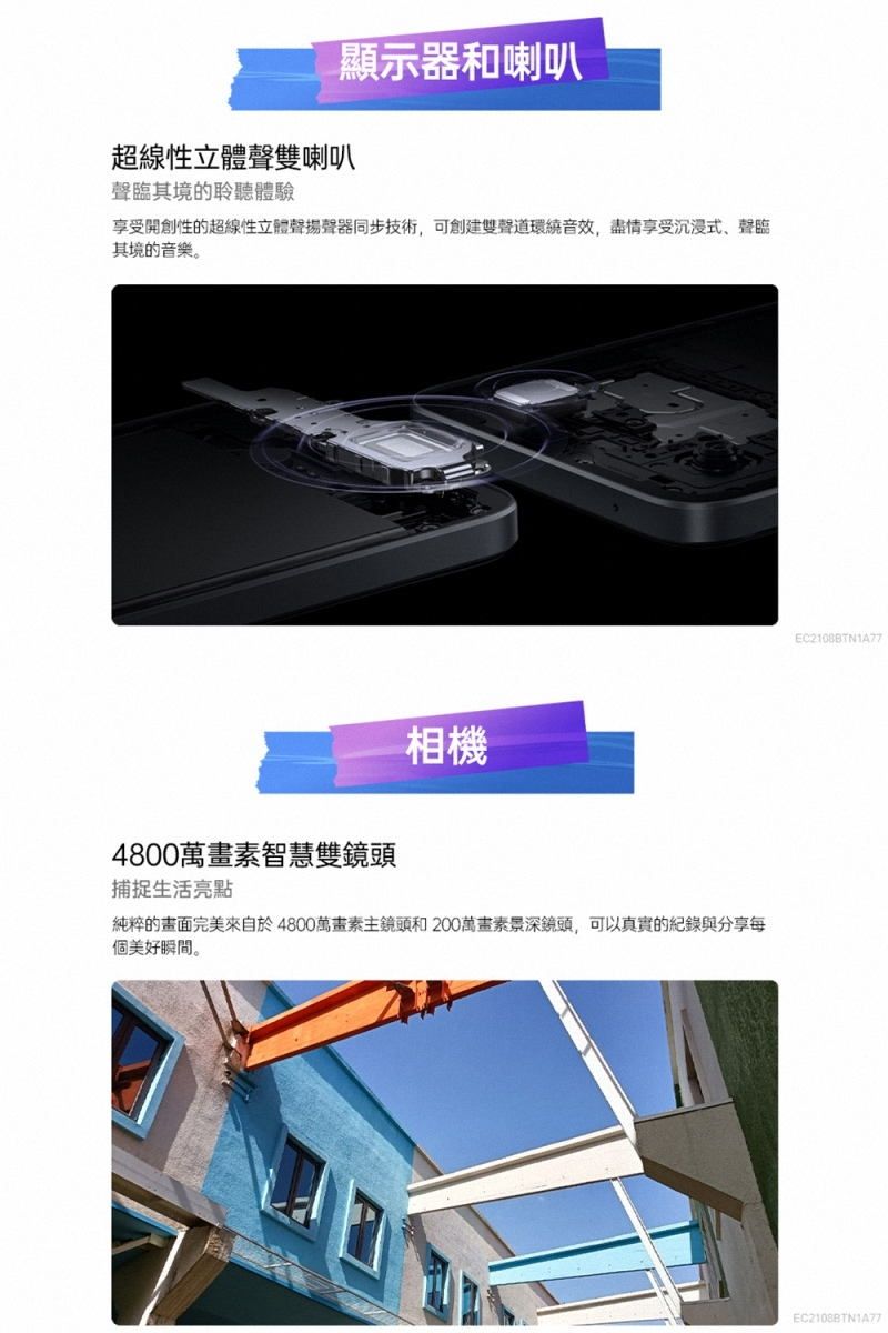 顯示器和喇叭超線性立體聲雙喇叭聲臨其境的聆聽體驗享受開創性的超線性立體聲揚聲器同步技術,可創建雙聲道環繞音效,盡情享受沉浸式聲臨其境的音樂。4800萬畫素智慧雙鏡頭捕捉生活亮點相機純粹的畫面完美來自於4800萬畫素主鏡頭和200萬畫素景深鏡頭,可以真實的紀錄與分享每個美好瞬間。EC2108BTN1A77EC2108BTN1A77