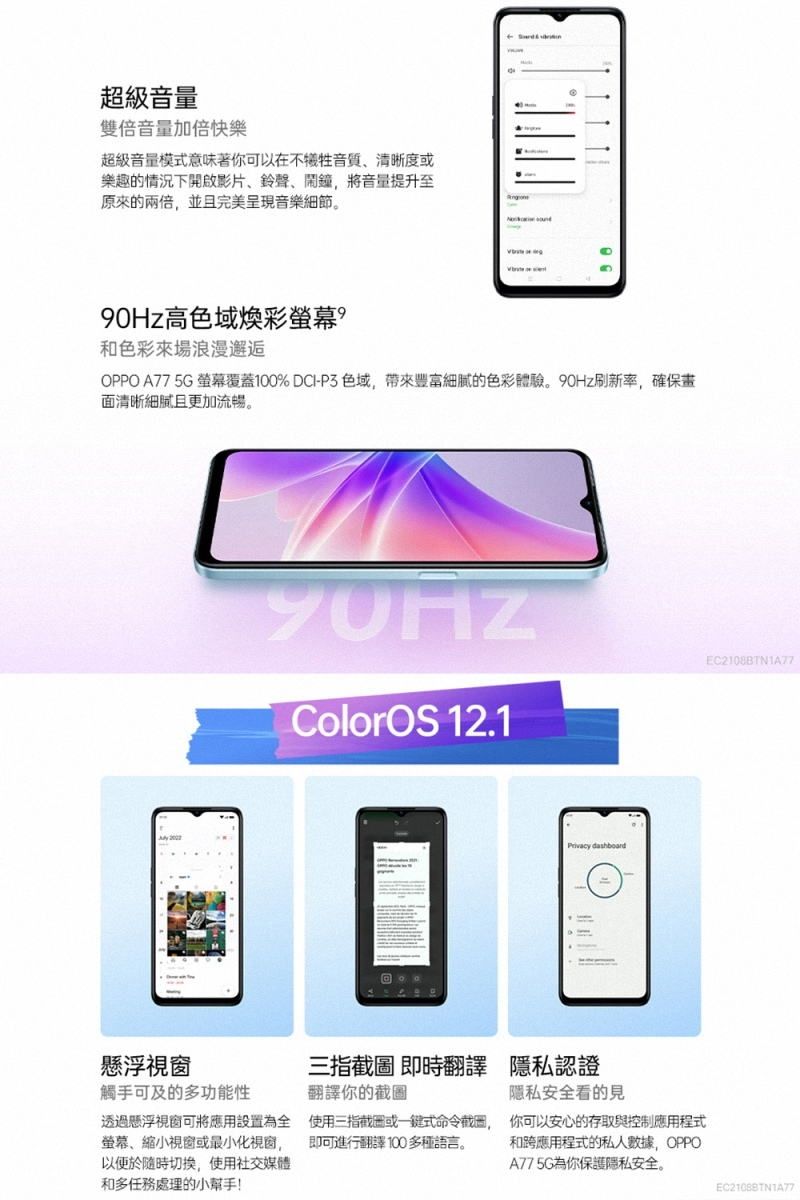 超級音量雙倍音量加倍快樂超級音量模式意味著你可以在不犧牲音質清晰度或樂趣的情況下開啟影片鈴聲、鬧鐘,將音量提升至原來的兩倍,並且完美呈現音樂細節。90Hz高色域和色彩來場浪漫邂逅OPPO A775G 螢幕覆蓋% DCI-P3色域,帶來豐富細膩的色彩體驗。90Hz刷新率,確保畫面清晰細膩且更加流暢。 ColorOS 12.1Privacy dashboard懸浮視窗三指截圖即時翻譯 隱私認證觸手可及的多功能性翻譯你的截圖隱私安全看的見透過懸浮視窗可將應用設置為全螢幕、縮小視窗或最小化視窗,以便於隨時切換,使用社交媒體和多任務處理的小幫手!使用三指截圖或式命令截圖, 你可以安心的存取與控制應用程式即可進行翻譯100多種語言。 和跨應用程式的私人數據,OPPOA775G為你保護隱私安全。EC2108BTN1A77EC21088TN1A77