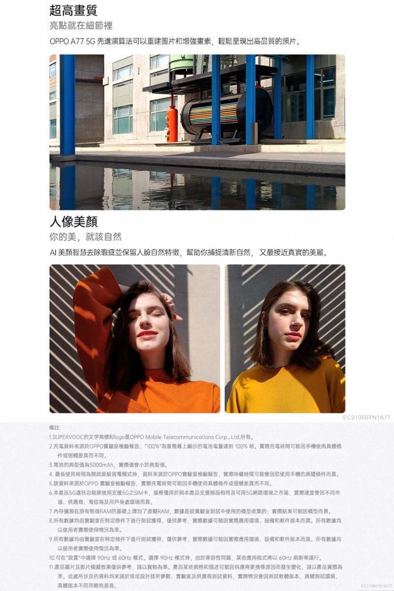 超高畫質亮點就細節裡 A77  先進演算法以重建圖片畫素輕鬆呈現出高品質的照片人像美顏你的美就該自然美去除瑕疵並保留人臉自然特徵幫助你捕捉清新自然又最接近真實的美麗備註1.SUPERVOOC的文字OPPO Mobile Telecommunications Corp. Ltd 所有充電資料來源於OPPO檢驗報告100%螢幕上顯示的電池電量達到 100%充電間可能因:件個體差而電池的典型5000mAh值典型值 最長使用時間為模式時資料來源於OPPO實驗室檢驗報告時間可能會因您使用手機的而異5.該資料來源於OPPO 實驗室檢驗報告充電時間可能因手機使用條件或個差異而不同本產品5G功能使用支援5G之SIM卡服務用於與本產品支援可用5G網路環境之市場速度會因不同市電信及用戶身處環境而異7.內存原有物理RAM的基礎上增加RAM,是實驗室中使用的模型收集的結果可能因模型而異所有由實驗室在條件下進行測試,僅供參考,實際可能因實際環境和版本而異,所有數據均以使用者實際使用情況。9.所有數據均由實驗室在特定條件下進行測試,僅供參考,實際數據可能因實際應用環境和软件版本而異,所有數據均以使用者實際使用情況為。可在中選擇90Hz或 模式,選擇90Hz 模式時,由於兼容性問題,某些應用程式60Hz 刷新率。 產品圖片及影片模擬效果僅供參考,請以實物為準,產品某些規格和描述可能因供應等原因而發生變化,請以產品實際為準。所涉及的資料均來源於司設計,實驗室及供應商资料,實際情況會因軟體版本,测试環境具體版本不同而略有差異。EC210BBTN1A77