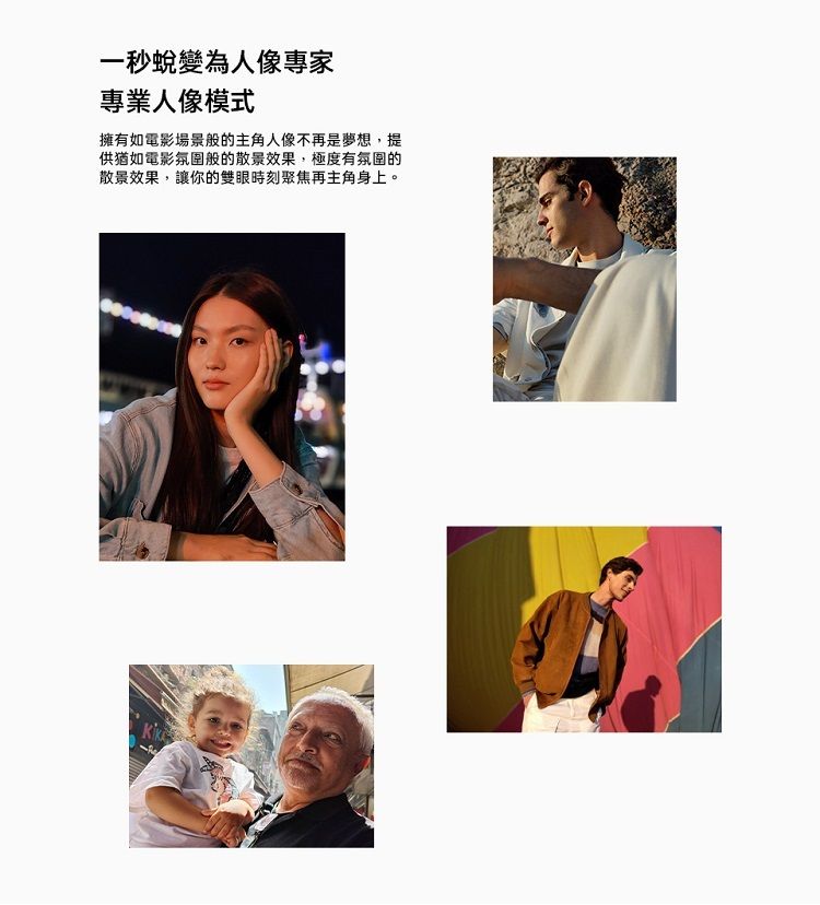 一秒蛻變為人像專家專業人像模式擁有如電影場景般的主角人像不再是夢想,提供猶如電影氛圍般的散景效果,極度有氛圍的散景效果,讓你的雙眼時刻聚焦再主角身上。