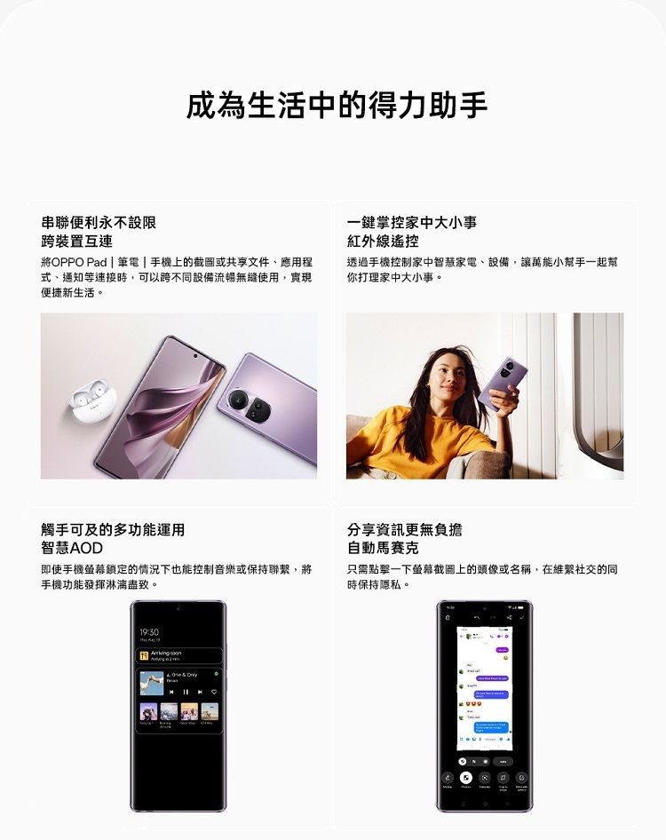 成為生活中的得力助手串聯便利永不設限跨裝置互連一鍵掌控家中大小事紅外線遙控將OPPO Pad | 筆電|手機上的截圖或共享文件、應用程式、通知等連接時,可以跨不同設備流暢無縫使用,實現便捷新生活。透過手機控制家中智慧家電、設備,讓萬能小幫手一起幫你打理家中大小事。觸手可及的多功能運用智慧AOD即使手機螢幕鎖定的情況下也能控制音樂或保持聯繫,將手機功能發揮淋漓盡致。 分享資訊更無負擔自動馬賽克只需點擊一下螢幕截圖上的頭像或名稱,在維繫社交的同時保持隱私。