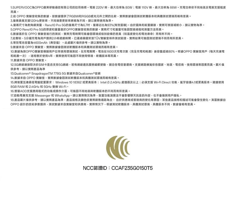 1.SUPERVOOCOPPO廣東移動通信有限公司的註冊商標 220V最大80W壓110V最大功66W。功率依不同及電壓支援程度而異。 OPPO 實驗室收集的數據該數據提供了RGBWRGGB元件之間的比較實際數據會因測試軟體版本和測試環境而略有差異。最高支援120Hz率不同場景更新率不同請以實際使用為準。尺寸為測量 Pro 5G的尺寸為6.7佔比為93%(有效面積)。由於圓角和前置鏡頭實際可視區域,請以實物為準。5.OPPO Reno10 Pro 5G的厚度和重量OPPO實驗室收集的數據。實際尺寸和重量可能因製造過程和測量方法而異。6.數據基於在 OPPO 實驗室進行的測試,實際充電時間可能會因環境或個別的差異(如溫度變化和電池壽命)而有所不同。7.此聲明,5充電為用戶提供2小時遊戲時間,已德國萊茵TÜV實驗室條件測試認證,實際結果可能因測試環境不同而有所差異。8.等效電池容量為4600mAh(典型值)。此處圖片僅供參考,請以實物為準。9.數據來自 OPPO 實驗室,實際數據會因測試軟體版本和具體測試環境而略有差異。10.數據為按OPPO實驗室模擬用戶日常使用環境測試,在充電期間,電池在1600次充電次數(完全充電和耗盡)後容量超過80%。根據OPPO 實驗室用戶(每天充滿電和耗盡一次),使用4年,實際使用可能因不同使用情境軟體版本等而異。11.數據來自 OPPO 實驗室。12.5G網絡連接取決於SIM卡是否支持5G網絡,若有網絡通訊服務細節變動,請洽各電信營運商。支援網路依各國家、、電信商、使用環境等因素而異。圖片僅供參考,請以實際產品為準13.Qualcomm SnapdragonTM 778G 5G 數據來自Qualcomm 網14.數據來自 OPPO實驗室,實際數據會因測試軟體版本和具體測試環境而略有差異。15.跨裝置互連最低配置要求:Windows 10 18362 或更高版本:Intel  2.4GHz 處理器及以上;必须支援 Wi-Fi Direct 功能,藍牙4.1或更高版本。建議使用8GB RAM 和 2.4GHz 和 5GHz  Wi-Fi。16.智慧AOD支援應用程式的功能或操作介面,可能因不同地區與軟體版本的不同而有所差異。17.自動支援 Messenger 和 WhatsApp。請以實際情況為準,裝置功能演算法不會影響聊天訊息的內容,也不會窥探用戶隱私。18.產品圖片僅供參考,請以實際產品為準,產品規格及顏色依實際銷售通路為主,由於供應商或製造商的變化等原因,某些產品規格和描述可能會發生變化。頁面數據由OPPO 設計的技術參數提供,測試數據來自實驗室和供應商,實際情況下,根據測試軟體版本、具體測試環境、具體版本不同,數據會略有差異。NCC認證ID:CCAF235G0150T5