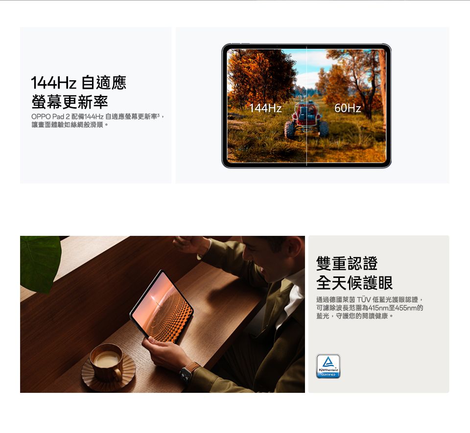144Hz 自適應螢幕更新率144Hz60HzOPPO Pad 2 配備144Hz 自適應螢幕更新率讓畫面體驗如絲綢般滑順。雙重認證全天候護眼通過德國萊茵低藍光護眼認證,可濾除波長范圍為415nm至455nm的藍光,守護您的閱讀健康。ATÜV