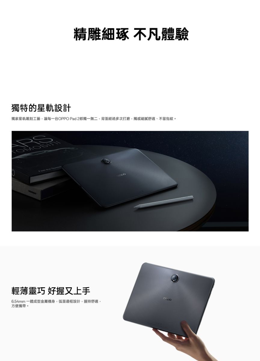 精雕細琢 不凡體驗獨特的星軌設計獨家星軌雕刻工藝讓每一台OPPO Pad 2都獨一無二,背面經過多次打磨,觸感細膩舒適、不留指紋。輕薄靈巧 好握又上手6.54mm一體成型金屬機身,弧面邊框設計,握持舒適,方便攜帶。