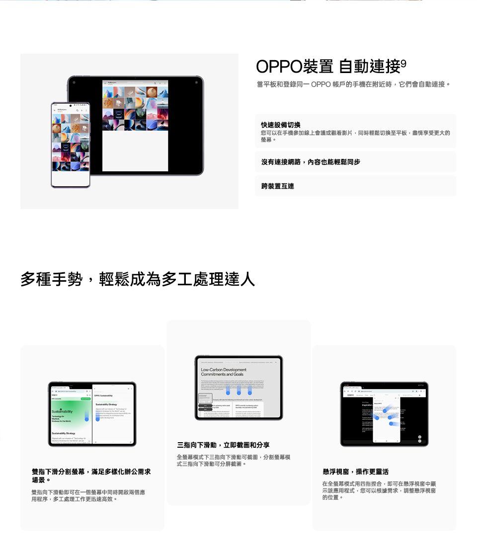 多種手勢輕鬆成為多工處理達人Carbon Commitments and GoalsOPPO裝置 自動連接當平板和登錄 OPPO 的手機在附近時,它們會自動連接。快速設備切換您可以在手機參加線上會議或觀看影片,同時輕鬆切換至平板,盡情享受更大的。沒有連接網路,內容也能輕鬆同步跨裝置互連指下滑分割螢幕,滿足多樣化辦公需求場景。雙指向下滑動即可在一個螢幕中同時開啟兩個應用程序,多工處理工作更迅速高效。三指向下滑動,立即截圖和分享全螢幕式下三指向下滑動可截圖,分割螢幕模式三指向下滑動可分截圖。懸浮視窗,操作更靈活在全螢幕模式用四指捏合,即可在懸浮視窗中示該應用程式,您可以根據需求,調整懸浮視窗的位置。