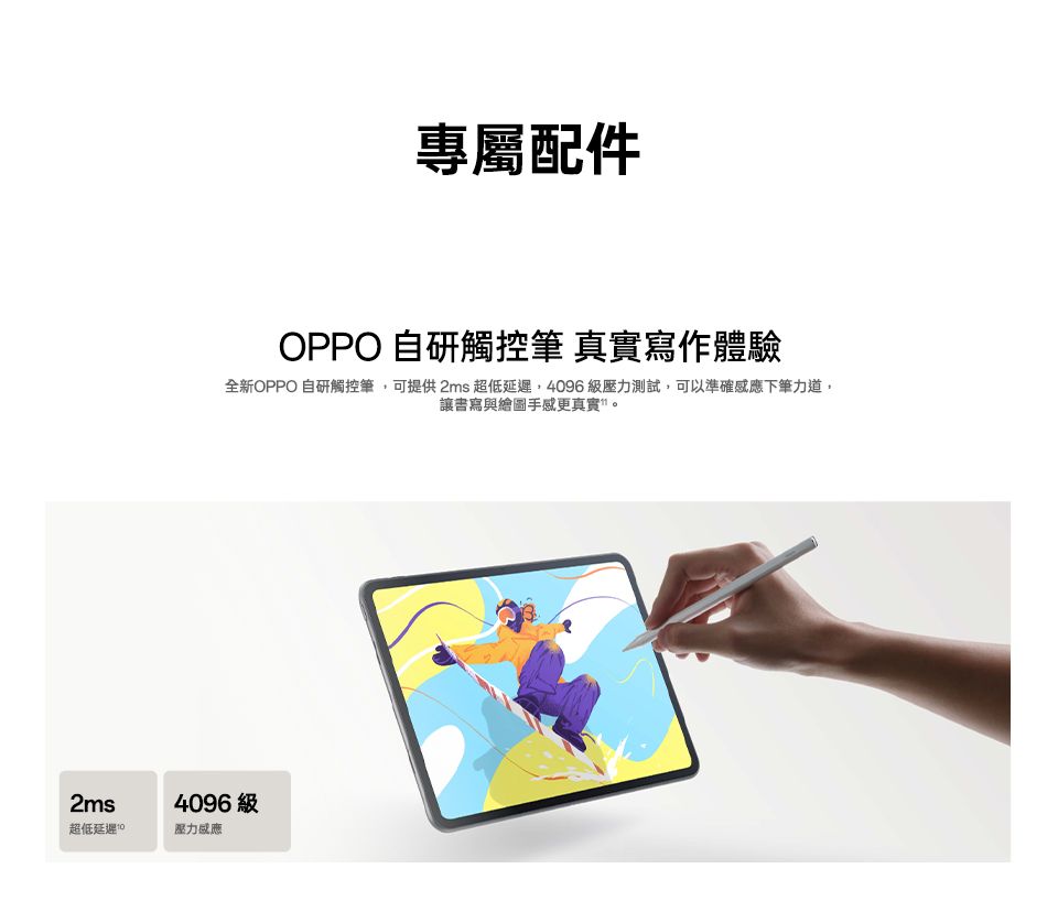 2ms超低延遲專屬配件OPPO自觸控筆 真實寫作體驗全新OPPO 自研觸控筆,可提供2ms 超低延遲,4096級壓力測試,可以準確感應下筆力道,讓書寫與繪圖手感更真實。4096級壓力感應