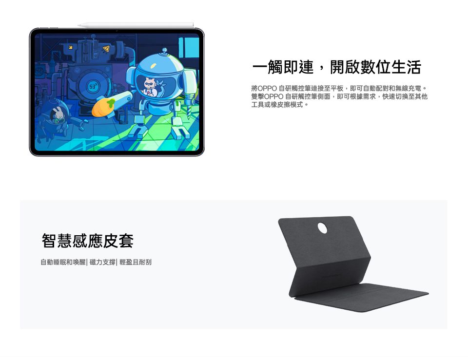 智慧感應皮套自動睡眠和喚醒 磁力支撐|輕盈且耐刮一觸即連,開啟數位生活將OPPO 自研觸控筆連接至平板,即可自動配對和無線充電。雙擊OPPO 自研觸控筆側面,即可根據需求,快速至其他工具或橡皮擦模式。