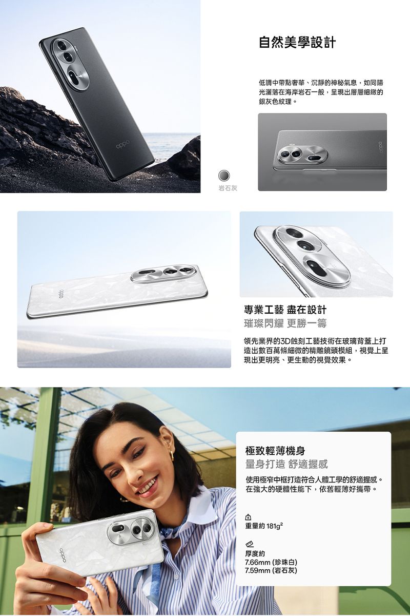 oppo岩石灰自然美學設計低調中帶點奢華、沉靜的神秘氣息,如同陽光灑落在海岸岩石一般,呈現出層層細緻的銀灰色紋理。專業工藝 盡在設計璀璨閃耀 更勝一籌領先業界的3D蝕刻工藝技術在玻璃背蓋上打造出數百萬條細微的精雕鏡頭模組,視覺上呈現出更明亮、更生動的視覺效果。極致輕薄機身量身打造 舒適握感使用極窄中框打造符合人體工學的舒適握感。在的硬體性能下,依舊輕薄好攜帶。重量約181g²厚度約7.66mm(珍珠白)7.59mm (岩石灰)