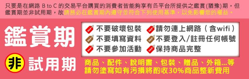 只要是在網路 B to C 的交易平台購買的消費者皆能夠享有各平台所提供之鑑賞(猶豫期,但鑑賞期並試用期,故鑑賞期內遵守並符合下列使用基準,以免影響您的權益SALE不要破壞包裝SALESALE鑑賞期不要填寫資料不要參加活動不要登入/註冊任何帳號保持商品完整非 試用期商品、配件、說明書、包裝、贈品、外箱請勿塗寫如有污損將酌收30%商品整新費用請勿連上網路(含wifi )