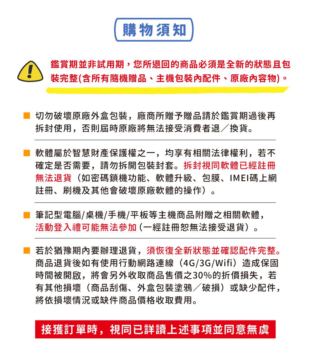 購物須知鑑賞期並非試用期,您所退回的商品必須是全新的狀態且包裝完整(含所有隨機贈品主機配件、原廠內容物)切勿破壞原廠外盒包裝,廠商所贈予贈品請於鑑賞期過後再拆封使用,否則屆時原廠將無法接受消費者退/換貨。軟體屬於智慧財產保護權之一,均享有相關法律權利,若不確定是否需要,請勿拆開包裝封套。拆封視同軟體已經註冊無法退貨(如密碼鎖機功能、軟體升級、包膜、IMEI碼上網註冊、刷機及其他會破壞原廠軟體的操作)。筆記型電腦/桌機/手機/平板等主機商品附贈之相關軟體,活動登入禮可能無法參加(一經註冊恕無法接受退貨)。若於猶豫期內要辦理退貨,須恢復全新狀態並確認配件完整。商品退貨後如有使用行動網路連線(4G/3G/Wifi)造成保固時間被開啟,將會另外收取商品售價之30%的折價損失,若有其他損壞(商品刮傷、外盒包裝塗鴉/破損)或缺少配件,將依損壞情況或缺件商品價格收取費用。接獲訂單時,視同已詳讀上述事項並同意無虞